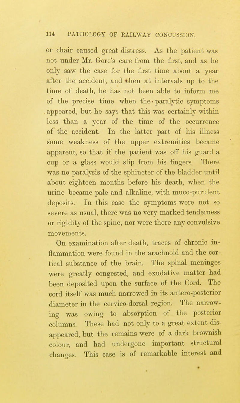or chair caused great distress. As the patient was not under Mr. Gore's care from the first, and as he only saw the case for the first time about a year after the accident, and then at intervals up to the time of death, he has not been able to inform me of the precise time when the • paralytic symptoms appeared, but he says that this was certainly within less than a year of the time of the occurrence of the accident. In the latter part of his illness some weakness of the upper extremities became apparent, so that if the patient was off his guard a cup or a glass would slip from his fingers. There was no paralysis of the sphincter of the bladder until about eighteen months before his death, when the urine became pale and alkaline, with muco-purulent deposits. In this case the symptoms were not so severe as usual, there was no very marked tenderness or rigidity of the spine, nor were there any convulsive movements. On examination after death, traces of chronic in- flammation were found in the arachnoid and the cor- tical substance of the brain. The spinal meninges were greatly congested, and exudative matter had been deposited upon the surface of the Cord. The cord itself was much narrowed in its anteroposterior diameter in the cervico-dorsal region. The narrow- ing was owing to absorption of the posterior columns. These had not only to a great extent dis- appeared, but the remains were of a dark brownish colour, and had undergone important structural changes. This case is of remarkable interest and