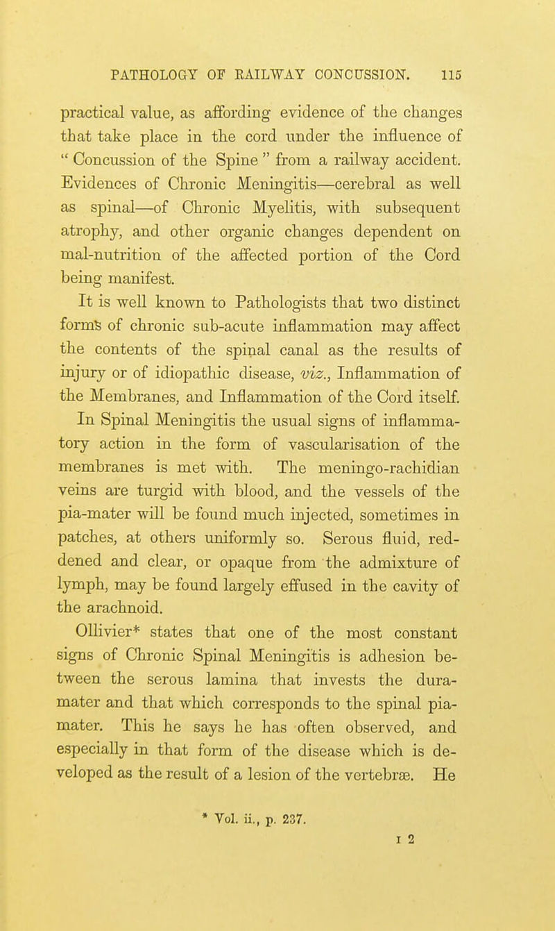 practical value, as affording evidence of the changes that take place in the cord under the influence of  Concussion of the Spine  from a railway accident. Evidences of Chronic Meningitis—cerebral as well as spinal—of Chronic Myelitis, with subsequent atrophy, and other organic changes dependent on mal-nutrition of the affected portion of the Cord being manifest. It is well known to Pathologists that two distinct forms of chronic sub-acute inflammation may affect the contents of the spinal canal as the results of injury or of idiopathic disease, viz., Inflammation of the Membranes, and Inflammation of the Cord itself. In Spinal Meningitis the usual signs of inflamma- tory action in the form of vascularisation of the membranes is met with. The meningo-rachidian veins are turgid with blood, and the vessels of the pia-mater will be found much injected, sometimes in patches, at others uniformly so. Serous fluid, red- dened and clear, or opaque from the admixture of lymph, may be found largely effused in the cavity of the arachnoid. Ollivier* states that one of the most constant signs of Chronic Spinal Meningitis is adhesion be- tween the serous lamina that invests the dura- mater and that which corresponds to the spinal pia- mater. This he says he has often observed, and especially in that form of the disease which is de- veloped as the result of a lesion of the vertebrae. He * Vol. ii., p. 237. i 2