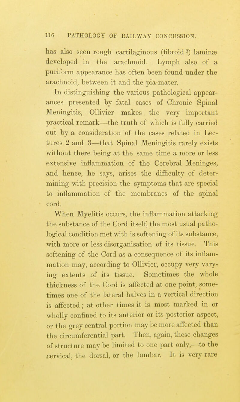 has also seen rough cartilaginous (fibroid ?) laminae developed in the arachnoid. Lymph also of a puriform appearance has often been found under the arachnoid, between it and the pia-mater. In distinguishing the various pathological appear- ances presented by fatal cases of Chronic Spinal Meningitis, Ollivier makes the very important practical remark—the truth of which is fully carried out by a consideration of the cases related in Lec- tures 2 and 3—that Spinal Meningitis rarely exists without there being at the same time a more or less extensive inflammation of the Cerebral Meninges, and hence, he says, arises the difficulty of deter- mining with precision the symptoms that are special to inflammation of the membranes of the spinal cord. When Myelitis occurs, the inflammation attacking the substance of the Cord itself, the most usual patho- logical condition met with is softening of its substance, with more or less disorganisation of its tissue. This softening of the Cord as a consequence of its inflam- mation may, according to Ollivier, occupy very vary- ing extents of its tissue. Sometimes the whole thickness of the Cord is affected at one point, some- times one of the lateral halves in a vertical direction is affected; at other times it is most marked in or wholly confined to its anterior or its posterior aspect, or the grey central portion may be more affected than the circumferential part. Then, again, these changes of structure may be limited to one part only,—to the cervical, the dorsal, or the lumbar. It is very rare