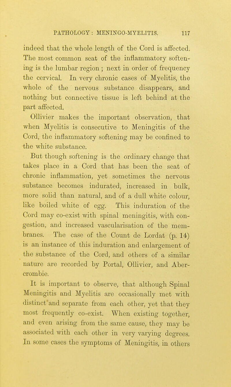 indeed that the whole length of the Cord is affected. The most common seat of the inflammatory soften- ing is the lumbar region ; next in order of frequency the cervical. In very chronic cases of Myelitis, the whole of the nervous substance disappears, and nothing but connective tissue is left behind at the part affected. Ollivier makes the important observation, that when Myelitis is consecutive to Meningitis of the Cord, the inflammatory softening may be confined to the white substance. But though softening is the ordinary change that takes place in a Cord that has been the seat of chronic inflammation, yet sometimes the neiwous substance becomes indurated, increased in bulk, more solid than natural, and of a dull white colour, like boiled white of egg. This induration of the Cord may co-exist with spinal meningitis, with con- gestion, and increased vascularisation of the mem- branes. The case of the Count de Lordat (p. 14) is an instance of this induration and enlargement of the substance of the Cord, and others of a similar nature are recorded by Portal, Ollivier, and Aber- crombie. It is important to observe, that although Spinal Meningitis and Myelitis are occasionally met with distinct and separate from each other, yet that they most frequently co-exist. When existing together, and even arising from the same cause, they may be associated with each other in very varying degrees. In some cases the symptoms of Meningitis, in others