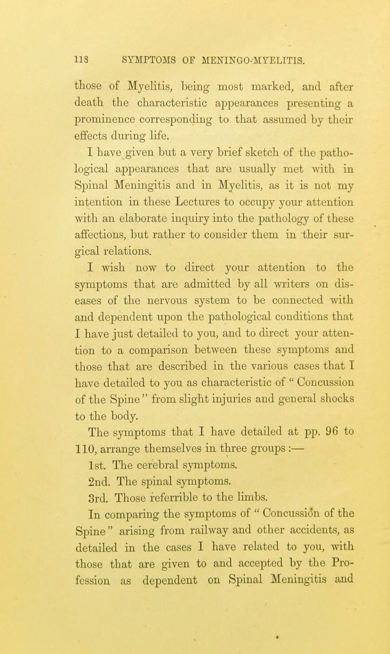 those of Myelitis, being most marked, and after death the characteristic appearances presenting a prominence corresponding to that assumed by their effects during life. I have given but a very brief sketch of the patho- logical appearances that are usually met with in Spinal Meningitis and in Myelitis, as it is not my intention in these Lectures to occupy your attention with an elaborate inquiry into the pathology of these affections, but rather to consider them in their sur- gical relations. I wish now to direct your attention to the symptoms that are admitted by all writers on dis- eases of the nervous system to be connected with and dependent upon the pathological conditions that I have just detailed to you, and to direct your atten- tion to a comparison between these symptoms and those that are described in the various cases that I have detailed to you as characteristic of  Concussion of the Spine  from slight injuries and general shocks to the body. The symptoms that I have detailed at pp. 96 to 110, arrange themselves in three groups :— 1st. The cerebral symptoms. 2nd. The spinal symptoms. 3rd. Those referrible to the limbs. In compariug the symptoms of  Concussion of the Spine  arising from railway and other accidents, as detailed in the cases I have related to you, with those that are given to and accepted by the Pro- fession as dependent on Spinal Meningitis and <