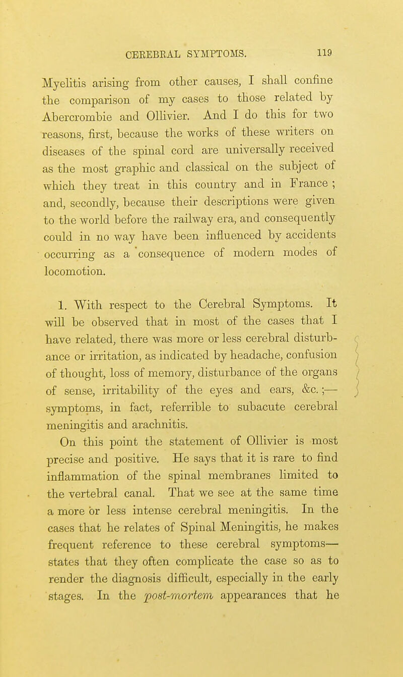 Myelitis arising from other causes, I shall confine the comparison of my cases to those related by Abercrombie and Ollivier. And I do this for two reasons, first, because the works of these writers on diseases of the spinal cord are universally received as the most graphic and classical on the subject of which they treat in this country and in France ; and, secondly, because their descriptions were given to the world before the railway era, and consequently could in no way have been influenced by accidents occurring as a 'consequence of modern modes of locomotion. 1. With respect to the Cerebral Symptoms. It will be observed that in most of the cases that I have related, there was more or less cerebral disturb- ance or irritation, as indicated by headache, confusion of thought, loss of memory, disturbance of the organs of sense, irritability of the eyes and ears, &c.;— symptoms, in fact, referrible to subacute cerebral meningitis and arachnitis. On this point the statement of Ollivier is most precise and positive. He says that it is rare to find inflammation of the spinal membranes limited to the vertebral canal. That we see at the same time a more or less intense cerebral meningitis. In the cases that he relates of Spinal Meningitis, he makes frequent reference to these cerebral symptoms— states that they often complicate the case so as to render the diagnosis difficult, especially in the early stages. In the post-mortem appearances that he