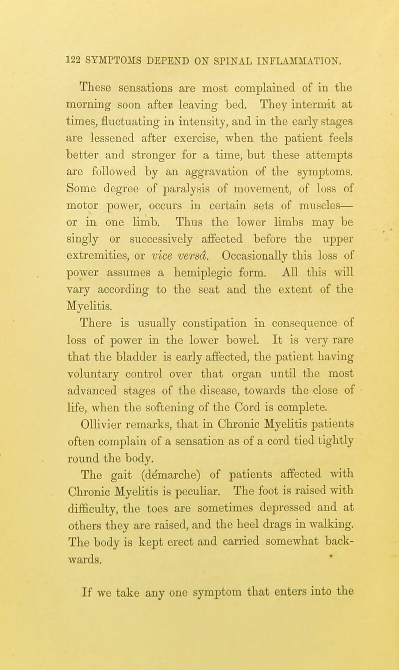 These sensations are most complained of in the morning soon after leaving bed. They intermit at times, fluctuating in intensity, and in the early stages are lessened after exercise, when the patient feels better and stronger for a time, but these attempts are followed by an aggravation of the symptoms. Some degree of paralysis of movement, of loss of motor power, occurs in certain sets of muscles— or in one limb. Thus the lower limbs may be singly or successively affected before the upper extremities, or vice versa. Occasionally this loss of power assumes a hemiplegic form. All this wdl vary according to the seat and the extent of the Myelitis. There is usually constipation in consequence of loss of power in the lower bowel. It is very rare that the bladder is early affected, the patient having voluntary control over that organ until the most advanced stages of the disease, towards the close of life, when the softening of the Cord is complete. Ollivier remarks, that in Chronic Myelitis patients often complain of a sensation as of a cord tied tightly round the body. The gait (demarche) of patients affected with Chronic Myelitis is peculiar. The foot is raised with difficulty, the toes are sometimes depressed and at others they are raised, and the heel drags in walking. The body is kept erect and carried somewhat back- wards. If we take any one symptom that enters into the