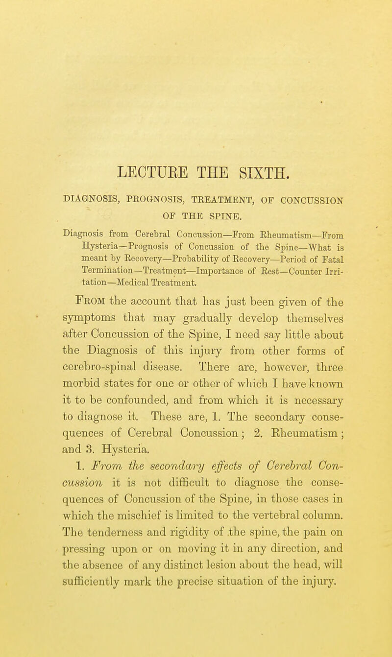 LECTUEE THE SIXTH. DIAGNOSIS, PROGNOSIS, TREATMENT, OF CONCUSSION OF THE SPINE. Diagnosis from Cerebral Concussion—From Rheumatism—From Hysteria—Prognosis of Concussion of the Spine—What is meant by Recovery—Probability of Recovery—Period of Fatal Termination—Treatment—Importance of Rest—Counter Irri- tation—Medical Treatment. From the account that has just been given of the symptoms that may gradually develop themselves after Concussion of the Spine, I need say httle about the Diagnosis of this injury from other forms of cerebro-spinal disease. There are, however, three morbid states for one or other of which I have known it to be confounded, and from which it is necessary to diagnose it. These are, L The secondary conse- quences of Cerebral Concussion; 2. Rheumatism; aud 3. Hysteria. 1. From the secondary effects of Cerebral Con- cussion it is not difficult to diagnose the conse- quences of Concussion of the Spine, in those cases in which the mischief is limited to the vertebral column. The tenderness and rigidity of the spine, the pain on pressing upon or on moving it in any direction, and the absence of any distinct lesion about the head, will sufficiently mark the precise situation of the injury.