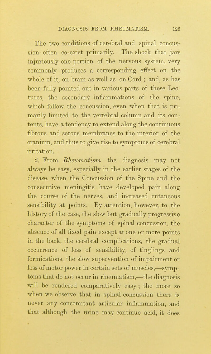 The two conditions of cerebral and spinal concus- sion often co-exist primarily. The shock that jars injuriously one portion of the nervous system, very commonly produces a corresponding effect on the whole of it, on brain as well as on Cord ; and, as has been fully pointed out in various parts of these Lec- tures, the secondary inflammations of the spine, which follow the concussion, even when that is pri- marily limited to the vertebral column and its con- tents, have a tendency to extend along the continuous fibrous and serous membranes to the interior of the cranium, and thus to give rise to symptoms of cerebral irritation. 2. From Rheumatism the diagnosis may not always be easy, especially in the earlier stages of the disease, when the Concussion of the Spine and the consecutive meningitis have developed pain along the course of the nerves, and increased cutaneous sensibility at points. By attention, however, to the history of the case, the slow but gradually progressive character of the symptoms of spinal concussion, the absence of all fixed pain except at one or more points in the back, the cerebral complications, the gradual occurrence of loss of sensibility, of tinglings and formications, the slow supervention of impairment or loss of motor power in certain sets of muscles,—symp- toms that do not occur in rheumatism,—the diagnosis will be rendered comparatively easy; the more so when we observe that in spinal concussion there is never any concomitant articular inflammation, and that although the urine may continue acid, it does