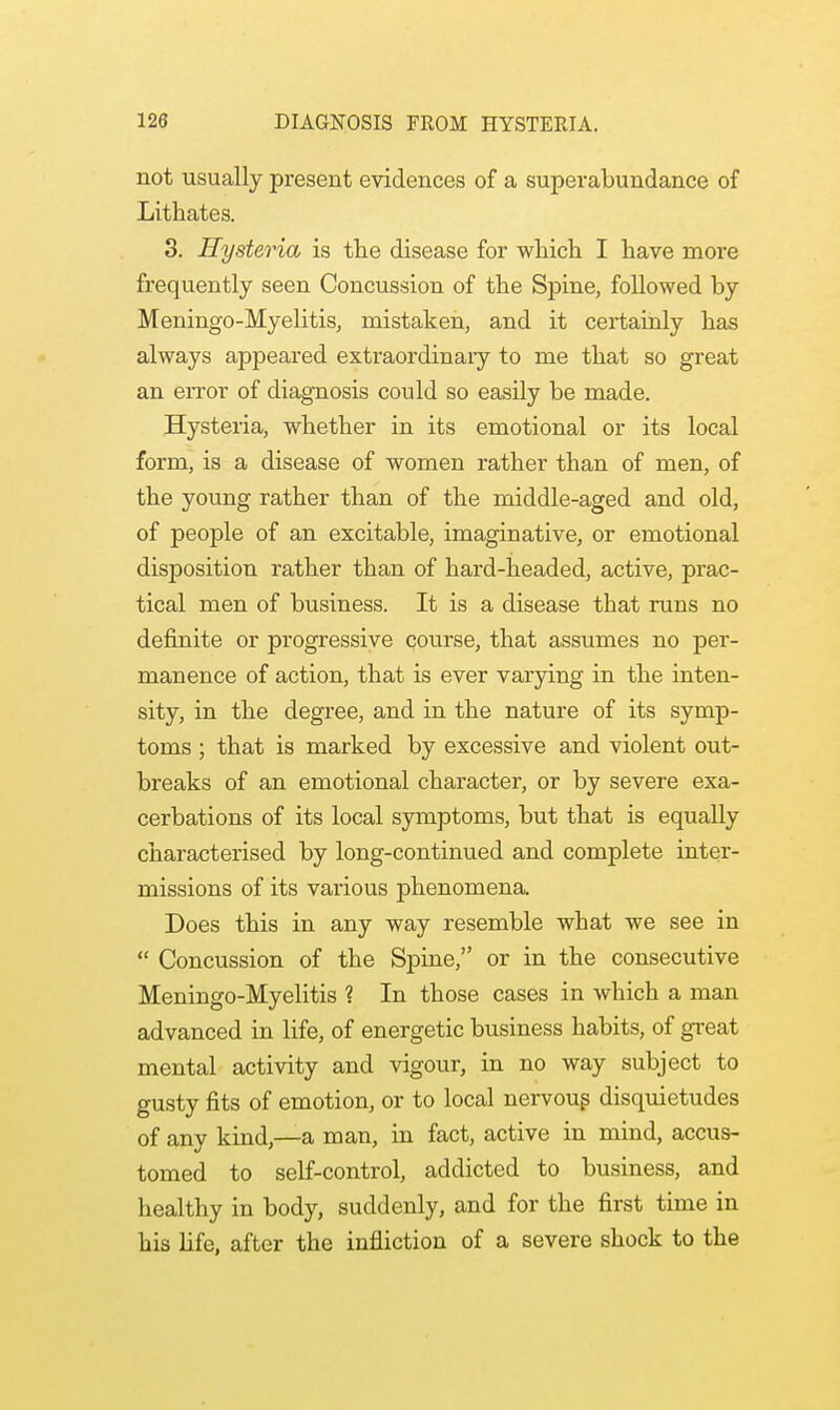 not usually present evidences of a superabundance of Lithates. 3. Hysteria is the disease for which I have more frequently seen Concussion of the Spine, followed by Meningo-Myelitis, mistaken, and it certainly has always appeared extraordinary to me that so great an error of diagnosis could so easily be made. Hysteria, whether in its emotional or its local form, is a disease of women rather than of men, of the young rather than of the middle-aged and old, of people of an excitable, imaginative, or emotional disposition rather than of hard-headed, active, prac- tical men of business. It is a disease that runs no definite or progressive course, that assumes no per- manence of action, that is ever varying in the inten- sity, in the degree, and in the nature of its symp- toms ; that is marked by excessive and violent out- breaks of an emotional character, or by severe exa- cerbations of its local symptoms, but that is equally characterised by long-continued and complete inter- missions of its various phenomena. Does this in any way resemble what we see in  Concussion of the Spine, or in the consecutive Meningo-Myelitis ? In those cases in which a man advanced in life, of energetic business habits, of great mental activity and vigour, in no way subject to gusty fits of emotion, or to local nervous disquietudes of any kind,—a man, in fact, active in mind, accus- tomed to self-control, addicted to business, and healthy in body, suddenly, and for the first time in his life, after the infliction of a severe shock to the