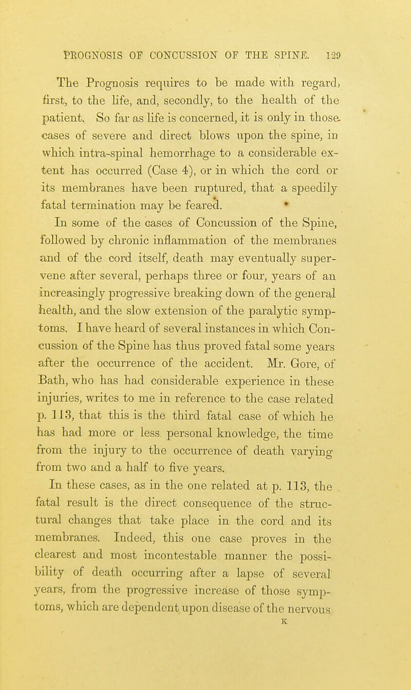 The Prognosis requires to be made with regard, first, to the life, and, secondly, to the health of the patient. So far as life is concerned, it is only in those. cases of severe and direct blows upon the spine, in which intra-spinal hemorrhage to a considerable ex- tent has occurred (Case 4), or in which the cord or its membranes have been ruptured, that a speedily fatal termination may be feared. 1 In some of the cases of Concussion of the Spine, followed by chronic inflammation of the membranes and of the cord itself, death may eventually super- vene after several, perhaps three or four, years of an increasingly progressive breaking down of the general health, and the slow extension of the paralytic symp- toms. I have heard of several instances in which Con- cussion of the Spine has thus proved fatal some years after the occurrence of the accident. Mr. Gore, of Bath, who has had considerable experience in these injuries, writes to me in reference to the case related p. 113, that this is the third fatal case of which he has had more or less personal knowledge, the time from the injury to the occurrence of death varying from two and a half to five years. In these cases, as in the one related at p. 113, the fatal result is the direct consequence of the struc- tural changes that take place in the cord and its membranes. Indeed, this one case proves in the clearest and most incontestable manner the possi- bility of death occurring after a lapse of several years, from the progressive increase of those symp- toms, which are dependent upon disease of the nervous K