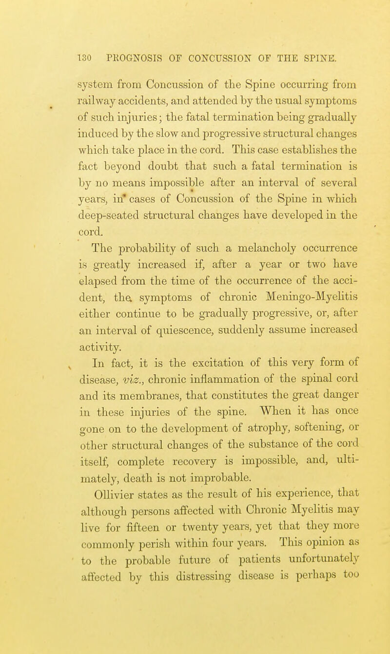 system from Concussion of the Spine occurring from railway accidents, and attended by the usual symptoms of such injuries; the fatal termination being gradually induced by the slow and progressive structural changes which take place in the cord. This case establishes the fact beyond doubt that such a fatal termination is by no means impossible after an interval of several years, in* cases of Concussion of the Spine in which deep-seated structural changes have developed in the cord. The probability of such a melancholy occurrence is greatly increased if, after a year or two have elapsed from the time of the occurrence of the acci- dent, the. symptoms of chronic Meningo-Myehtis either continue to be gradually progressive, or, after an interval of quiescence, suddenly assume increased activity. In fact, it is the excitation of this very form of disease, viz., chronic inflammation of the spinal cord and its membranes, that constitutes the great danger in these injuries of the spine. When it has once gone on to the development of atrophy, softening, or other structural changes of the substance of the cord itself, complete recovery is impossible, and, ulti- mately, death is not improbable. Ollivier states as the result of his experience, that although persons affected with Chronic Myelitis may live for fifteen or twenty years, yet that they more commonly perish within four years. This opinion as to the probable future of patients unfortunately affected by this distressing disease is perhaps too
