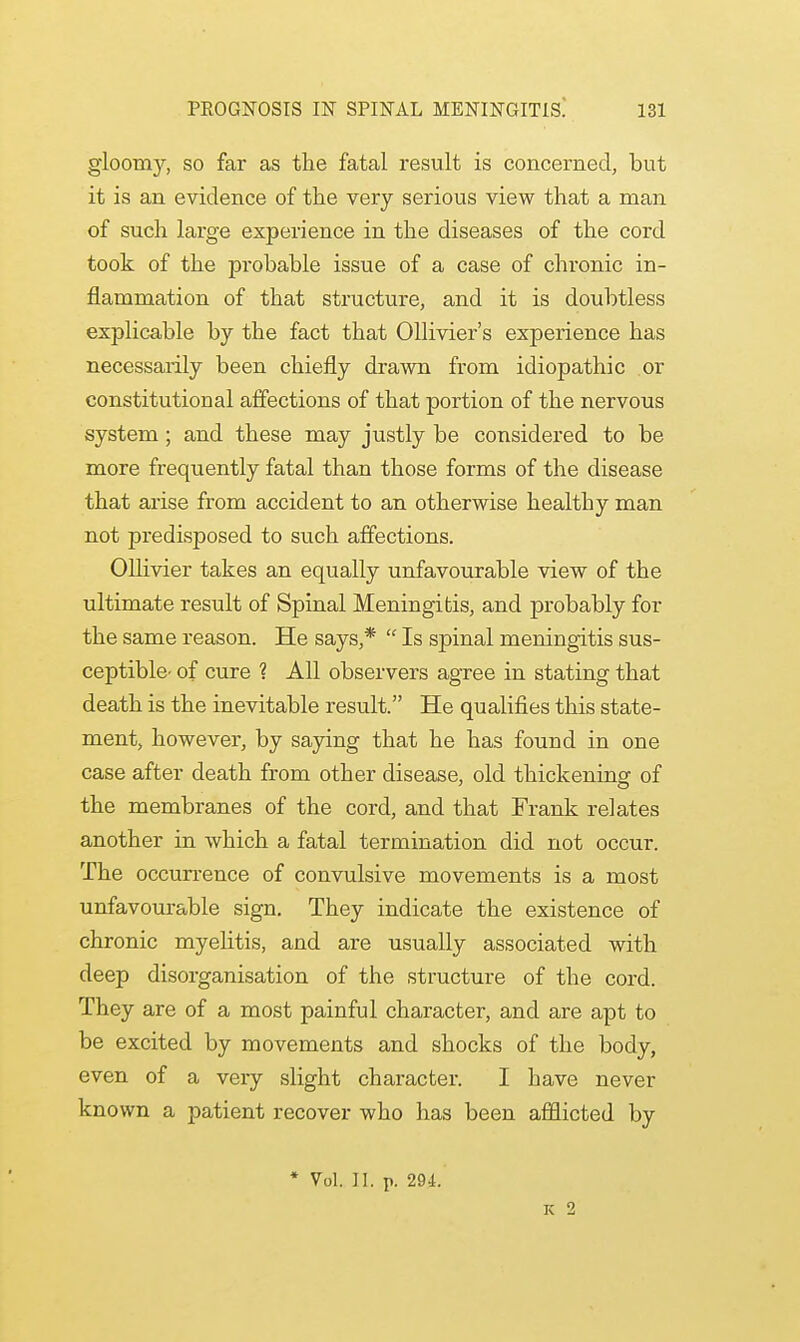 gloomy, so far as the fatal result is concerned, but it is an evidence of the very serious view that a man of such large experience in the diseases of the cord took of the probable issue of a case of chronic in- flammation of that structure, and it is doubtless explicable by the fact that Ollivier's experience has necessarily been chiefly drawn from idiopathic or constitutional affections of that portion of the nervous system; and these may justly be considered to be more frequently fatal than those forms of the disease that arise from accident to an otherwise healthy man not predisposed to such affections. Ollivier takes an equally unfavourable view of the ultimate result of Spinal Meningitis, and probably for the same reason. He says,*  Is spinal meningitis sus- ceptible- of cure ? All observers agree in stating that death is the inevitable result. He qualifies this state- ment, however, by saying that he has found in one case after death from other disease, old thickening of the membranes of the cord, and that Frank relates another in which a fatal termination did not occur. The occurrence of convulsive movements is a most unfavourable sign. They indicate the existence of chronic myelitis, and are usually associated with deep disorganisation of the structure of the cord. They are of a most painful character, and are apt to be excited by movements and shocks of the body, even of a very slight character. I have never known a patient recover who has been afflicted by * Vol. II. p. 294. K 2