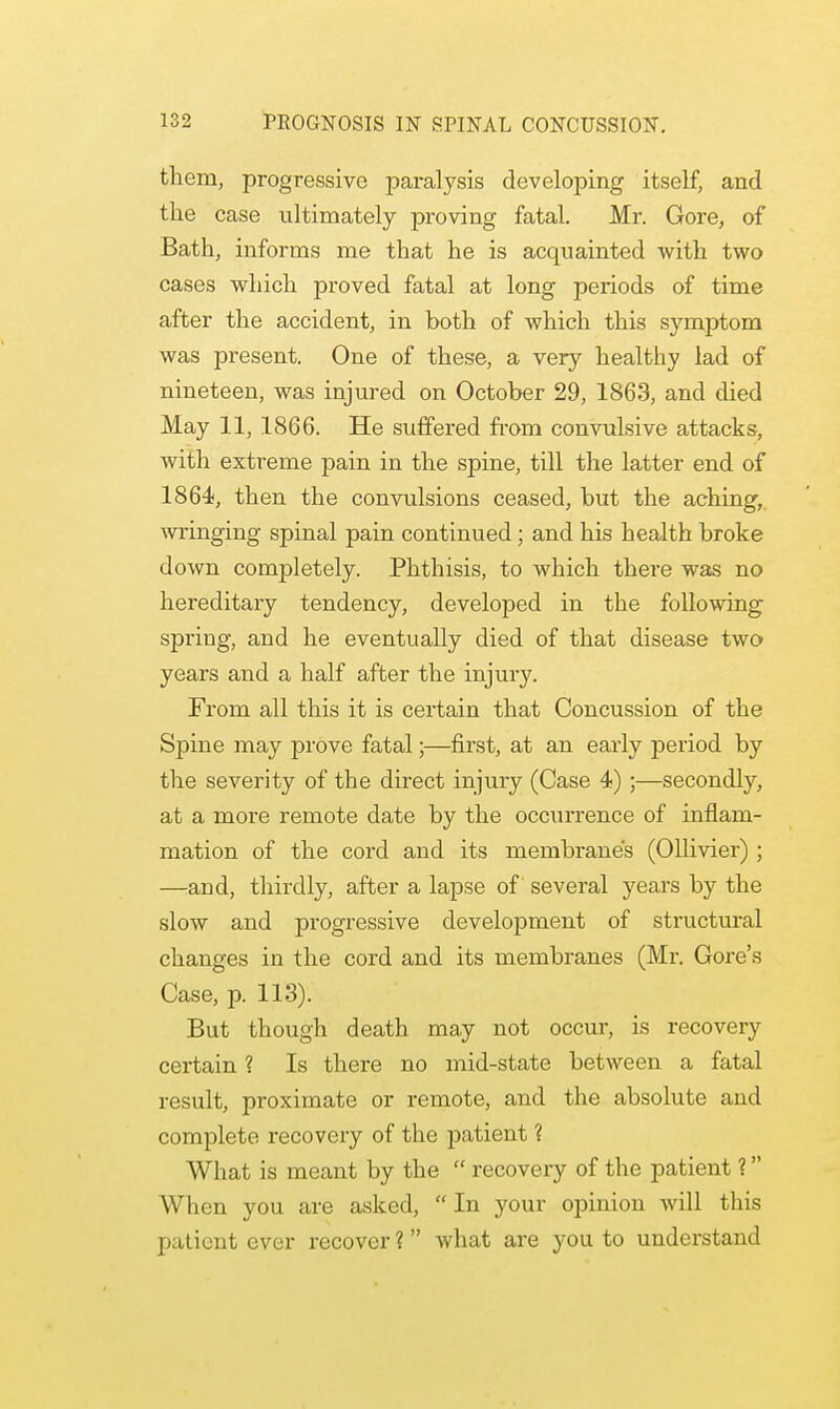 them, progressive paralysis developing itself, and the case ultimately proving fatal. Mr. Gore, of Bath, informs me that he is acquainted with two cases which proved fatal at long periods of time after the accident, in both of which this symptom was present. One of these, a very healthy lad of nineteen, was injured on October 29, 1863, and died May 11, 1866. He suffered from convulsive attacks, with extreme pain in the spine, till the latter end of 1864, then the convulsions ceased, but the aching, wringing spinal pain continued; and his health broke down completely. Phthisis, to which there was no hereditary tendency, developed in the following spring, and he eventually died of that disease two years and a half after the injury. From all this it is certain that Concussion of the Spine may prove fatal;—first, at an early period by the severity of the direct injury (Case 4) ;—secondly, at a more remote date by the occurrence of inflam- mation of the cord and its membrane's (Ollivier) ; —and, thirdly, after a lapse of several years by the slow and progressive development of structural changes in the cord and its membranes (Mr. Gore's Case, p. 113). But though death may not occur, is recovery certain ? Is there no mid-state between a fatal result, proximate or remote, and the absolute and complete recovery of the patient ? What is meant by the recovery of the patient ? When you are asked, In your opinion will this patient ever recover ? what are you to understand