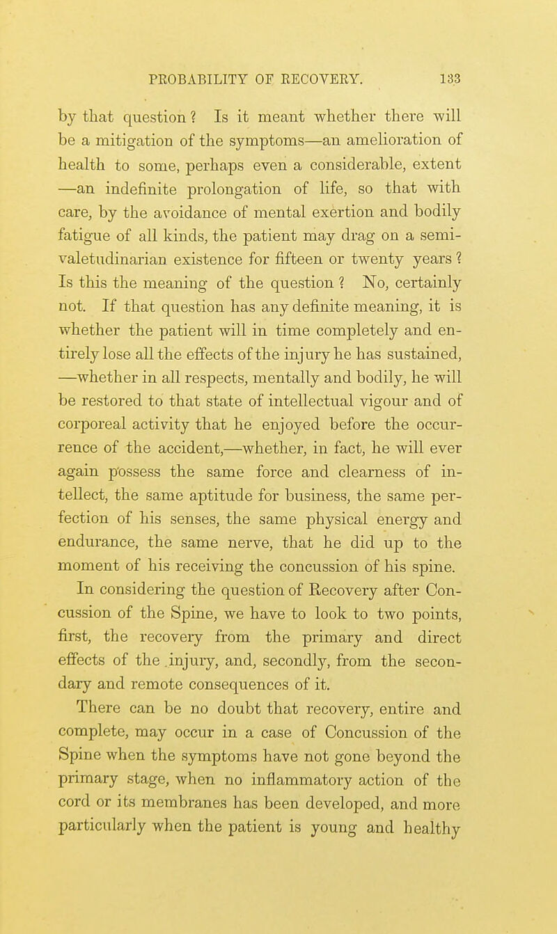 by that question ? Is it meant whether there will be a mitigation of the symptoms—an amelioration of health to some, perhaps even a considerable, extent —an indefinite prolongation of life, so that with care, by the avoidance of mental exertion and bodily fatigue of all kinds, the patient may drag on a semi- valetudinarian existence for fifteen or twenty years ? Is this the meaning of the question ? No, certainly not. If that question has any definite meaning, it is whether the patient will in time completely and en- tirely lose all the effects of the injury he has sustained, —whether in all respects, mentally and bodily, he will be restored to that state of intellectual vigour and of corporeal activity that he enjoyed before the occur- rence of the accident,—whether, in fact, he will ever again possess the same force and clearness of in- tellect, the same aptitude for business, the same per- fection of his senses, the same physical energy and endurance, the same nerve, that he did up to the moment of his receiving the concussion of his spine. In considering the question of Recovery after Con- cussion of the Spine, we have to look to two points, first, the recovery from the primary and direct effects of the .injury, and, secondly, from the secon- dary and remote consequences of it. There can be no doubt that recovery, entire and complete, may occur in a case of Concussion of the Spine when the symptoms have not gone beyond the primary stage, when no inflammatory action of the cord or its membranes has been developed, and more particularly when the patient is young and healthy