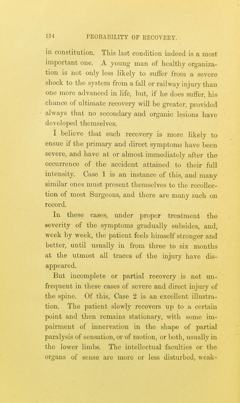 m constitution. This last condition indeed is a most important one. A young man of healthy organiza- tion is not only less likely to suffer from a severe shock to the system from a fall or railway injury than one more advanced in life, but, if he does suffer, his chance of ultimate recovery will be greater, provided always that no secondary and organic lesions have developed themselves. I believe that such recovery is more likely to ensue if the primary and direct symptoms have been severe, and have at or almost immediately after the occurrence of the accident attained to their full intensity. Case 1 is an instance of this, and many similar ones must present themselves to the recollec- tion of most Surgeons, and there are many such on record. In these cases, under proper treatment the severity of the symptoms gradually subsides, and, week by week, the patient feels himself stronger and better, until usually in from three to six months at the utmost all traces of the injury have dis- appeared. But incomplete or partial recovery is not un- frequent in these cases of severe and direct injury of the spine. Of this, Case 2 is an excellent illustra- tion. The patient slowly recovers up to a certain point and then remains stationary, with some im- pairment of innervation in the shajDe of partial paralysis of sensation, or of motion, or both, usually in the lower limbs. The intellectual faculties or the organs of sense are more or less disturbed, weak-