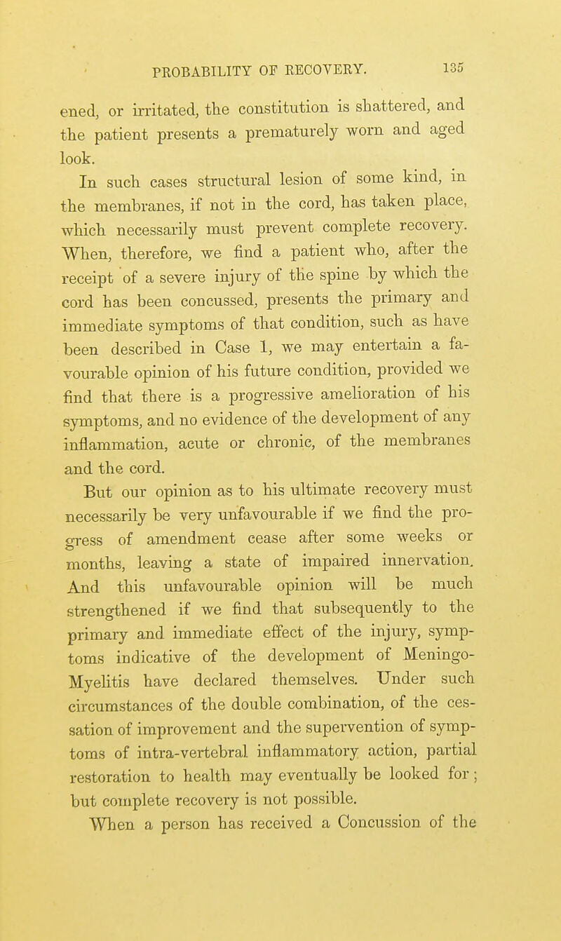 ened, or irritated, the constitution is shattered, and the patient presents a prematurely worn and aged look. In such cases structural lesion of some kind, in the membranes, if not in the cord, has taken place, which necessarily must prevent complete recovery. When, therefore, we find a patient who, after the receipt of a severe injury of the spine by which the cord has been concussed, presents the primary and immediate symptoms of that condition, such as have been described in Case 1, we may entertain a fa- vourable opinion of his future condition, provided we find that there is a progressive amelioration of his symptoms, and no evidence of the development of any inflammation, acute or chronic, of the membranes and the cord. But our opinion as to his ultimate recovery must necessarily be very unfavourable if we find the pro- gress of amendment cease after some weeks or months, leaving a state of impaired innervation. And this unfavourable opinion will be much strengthened if we find that subsequently to the primary and immediate effect of the injury, symp- toms indicative of the development of Meningo- Myelitis have declared themselves. Under such circumstances of the double combination, of the ces- sation of improvement and the supervention of symp- toms of intra-vertebral inflammatory action, partial restoration to health may eventually be looked for; but complete recovery is not possible. When a person has received a Concussion of the