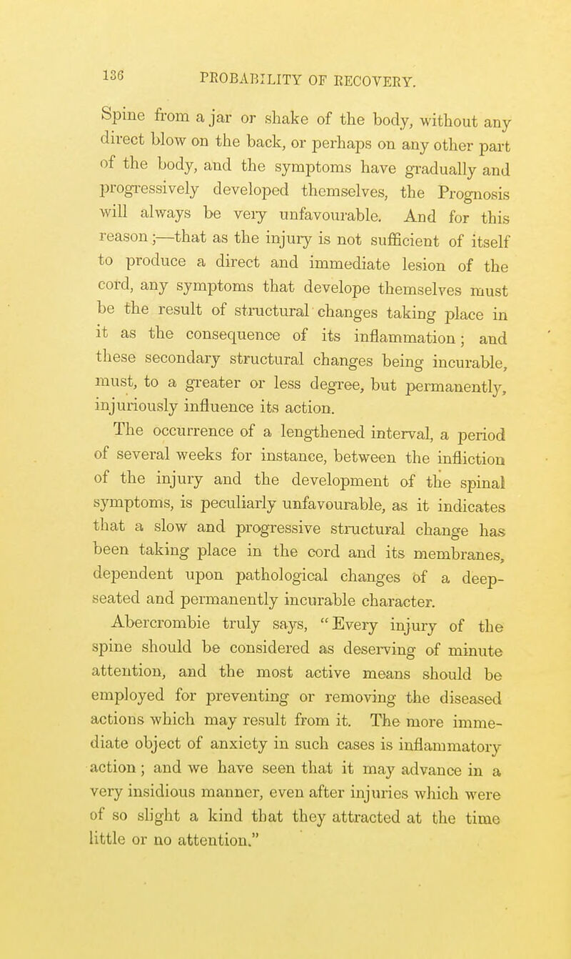 Spine from a jar or shake of the body, without any direct blow on the back, or perhaps on any other part of the body, and the symptoms have gradually and progressively developed themselves, the Prognosis will always be very unfavourable. And for this reason;—that as the injury is not sufficient of itself to produce a direct and immediate lesion of the cord, any symptoms that develope themselves must be the result of structural changes taking place in it as the consequence of its inflammation; and these secondary structural changes being incurable, must, to a greater or less degree, but permanently, injuriously influence its action. The occurrence of a lengthened interval, a period of several weeks for instance, between the infliction of the injury and the development of the spinal symptoms, is peculiarly unfavourable, as it indicates that a slow and progressive structural change has been taking place in the cord and its membranes, dependent upon pathological changes of a deep- seated and permanently incurable character. Abercrombie truly says, Every injury of the spine should be considered as deserving of minute attention, and the most active means should be employed for preventing or removing the diseased actions which may result from it. The more imme- diate object of anxiety in such cases is inflammatory action ; and we have seen that it may advance in a very insidious manner, even after injuries which were of so slight a kind that they attracted at the time little or no attention.