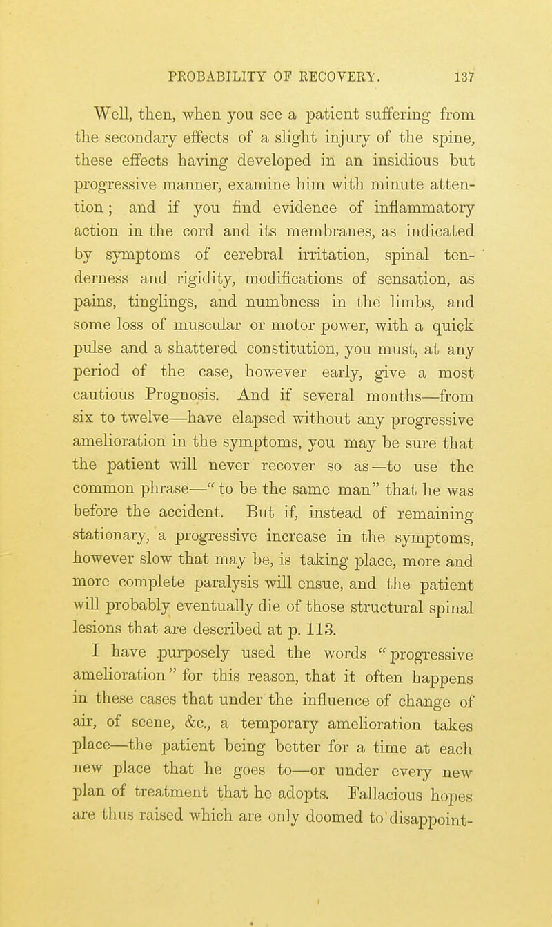 Well, then, when you see a patient suffering from the secondary effects of a slight injury of the spine, these effects having developed in an insidious but progressive manner, examine him with minute atten- tion ; and if you find evidence of inflammatory action in the cord and its membranes, as indicated by symptoms of cerebral irritation, spinal ten- derness and rigidity, modifications of sensation, as pains, tinglings, and numbness in the limbs, and some loss of muscular or motor power, with a quick pulse and a shattered constitution, you must, at any period of the case, however early, give a most cautious Prognosis. And if several months—from six to twelve—have elapsed without any progressive amelioration in the symptoms, you may be sure that the patient will never recover so as—to use the common phrase—to be the same man that he was before the accident. But if, instead of remaining stationary, a progressive increase in the symptoms, however slow that may be, is taking place, more and more complete paralysis will ensue, and the patient will probably eventually die of those structural spinal lesions that are described at p. 113. I have purposely used the words  progressive amelioration for this reason, that it often happens in these cases that under the influence of change of air, of scene, &c, a temporary amelioration takes place—the patient being better for a time at each new place that he goes to—or under every new plan of treatment that he adopts. Fallacious hopes are thus raised which are only doomed to'disappoint-