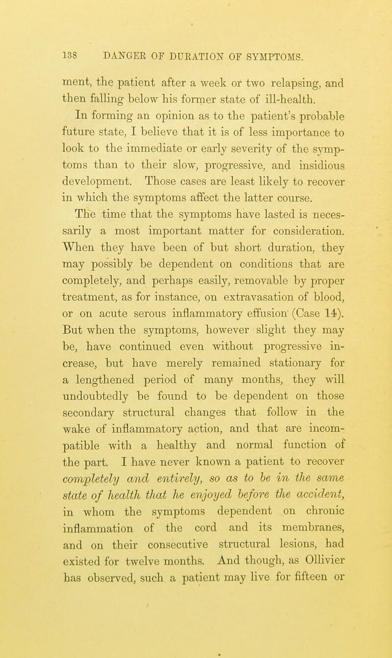 ment, the patient after a week or two relapsing, and then falling below his former state of ill-health. In forming an opinion as to the patient's probable future state, I believe that it is of less importance to look to the immediate or early severity of the symp- toms than to their slow, progressive, and insidious development. Those cases are least likely to recover in which the symptoms affect the latter course. The time that the symptoms have lasted is neces- sarily a most important matter for consideration. When they have been of but short duration, they may possibly be dependent on conditions that are completely, and perhaps easily, removable by proper treatment, as for instance, on extravasation of blood, or on acute serous inflammatory effusion (Case 14). But when the symptoms, however slight they may be, have continued eveu without progressive in- crease, but have merely remained stationary for a lengthened period of many months, they will undoubtedly be found to be dependent on those secondary structural changes that follow in the wake of inflammatory action, and that are incom- patible with a healthy and normal function of the part. I have never known a patient to recover completely and entirely, so as to be in the same state of health that he enjoyed before the accident, in whom the symptoms dependent on chronic inflammation of the cord and its membranes, and on their consecutive structural lesions, had existed for twelve months. And though, as Ollivier has observed, such a patient may live for fifteen or