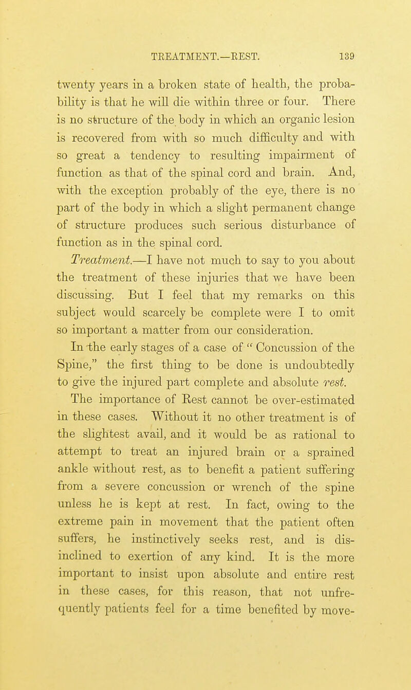 twenty years in a broken state of health, the proba- bility is that he will die within three or four. There is no structure of the body in which an organic lesion is recovered from with so much difficulty and with so great a tendency to resulting impairment of function as that of the spinal cord and brain. And, with the exception probably of the eye, there is no part of the body in which a slight permanent change of structure produces such serious disturbance of function as in the spinal cord. Treatment.—I have not much to say to you about the treatment of these injuries that we have been discussing. But I feel that my remarks on this subject would scarcely be complete were I to omit so important a matter from our consideration. In-the early stages of a case of  Concussion of the Spine, the first thing to be done is undoubtedly to give the injured part complete and absolute rest. The importance of Rest cannot be over-estimated in these cases. Without it no other treatment is of the slightest avail, and it would be as rational to attempt to treat an injured brain or a sprained ankle without rest, as to benefit a patient suffering from a severe concussion or wrench of the spine unless he is kept at rest. In fact, owing to the extreme pain in movement that the patient often suffers, he instinctively seeks rest, and is dis- inclined to exertion of any kind. It is the more important to insist upon absolute and entire rest in these cases, for this reason, that not unfre- quently patients feel for a time benefited by move-