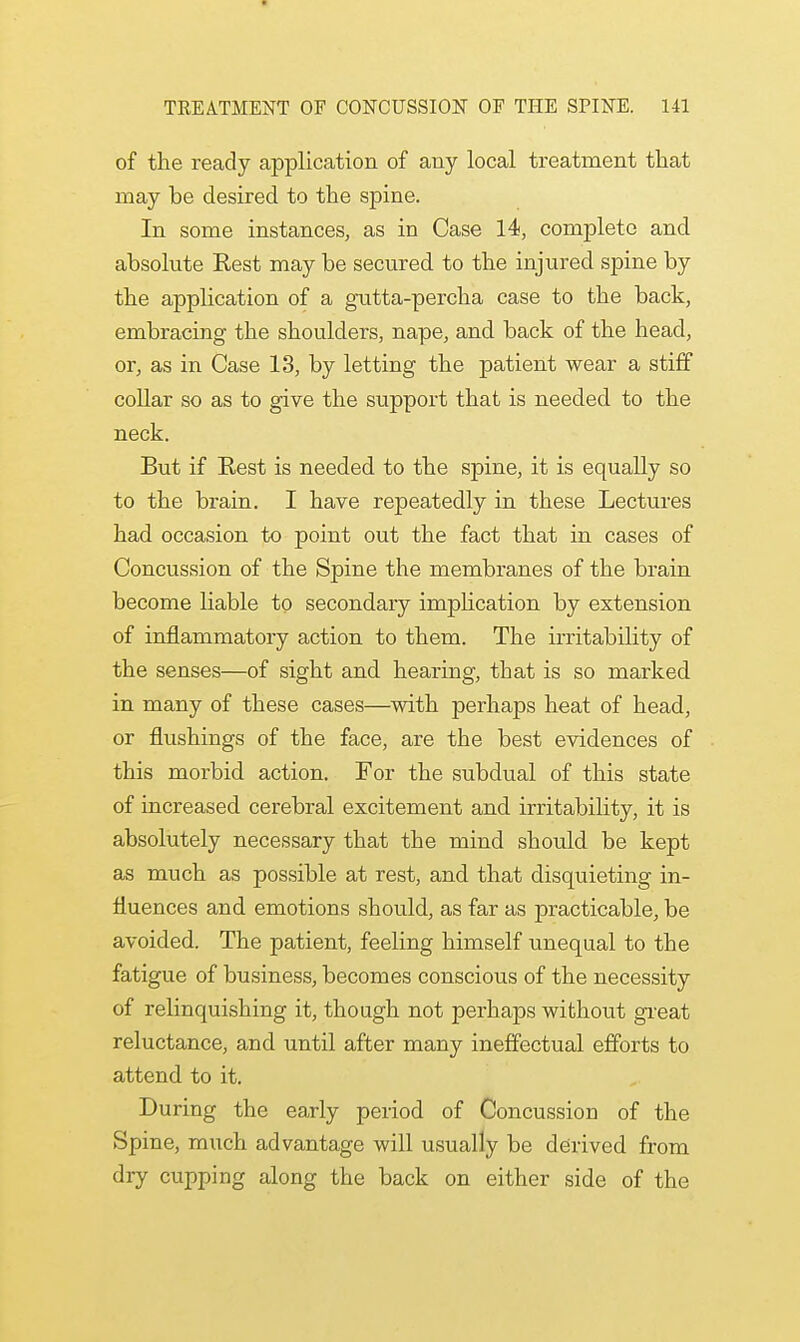 of the ready application of any local treatment that may be desired to the spine. In some instances, as in Case 14, complete and absolute Rest may be secured to the injured spine by the application of a gutta-percha case to the back, embracing the shoulders, nape, and back of the head, or, as in Case 13, by letting the patient wear a stiff collar so as to give the support that is needed to the neck. But if Rest is needed to the spine, it is equally so to the brain. I have repeatedly in these Lectures had occasion to point out the fact that in cases of Concussion of the Spine the membranes of the brain become liable to secondary implication by extension of inflammatory action to them. The irritability of the senses—of sight and hearing, that is so marked in many of these cases—with perhaps heat of head, or flushings of the face, are the best evidences of this morbid action. For the subdual of this state of increased cerebral excitement and irritability, it is absolutely necessary that the mind should be kept as much as possible at rest, and that disquieting in- fluences and emotions should, as far as practicable, be avoided. The patient, feeling himself unequal to the fatigue of business, becomes conscious of the necessity of relinquishing it, though not perhaps without great reluctance, and until after many ineffectual efforts to attend to it. During the early period of Concussion of the Spine, much advantage will usually be derived from dry cupping along the back on either side of the