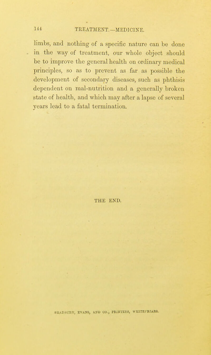 limbs, and nothing of a specific nature can be done in the way of treatment, our whole object should be to improve the general health on ordinary medical principles, so as to prevent as far as possible the development of secondary diseases, such as phthisis dependent on mal-nutrition and a generally broken state of health, and which may after a lapse of several years lead to a fatal termination. THE END. iihadhuhy, evans, auu co., printers, wuitefriars.