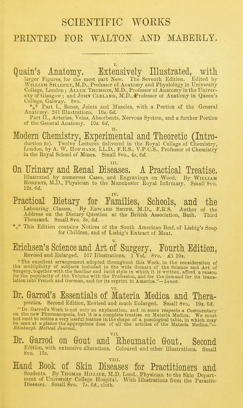 SCIENTIFIC WORKS PBINTED FOE WALTON AND MABBRLY. i. Quain's Anatomy. Extensively Illustrated, with larger Figures, for the most part New. The Seventh Edition. Edited by William Sharped, M.D., Professor of Anatomy and Physiology in University College, London; Allen Thomson, M.D., Professor of Anatomy in the Univer- sity of Glasgow; and John Cleland, M.D., ^Professor of Anatomy in Queen's College, Galway. 8vo. *** Part I., Bones, Joints and Muscles, with a Portion of the General Anatomy. 241 Illustrations. 10s. 6d. Part II., Arteries, Veins, Absorbents, Nervous System, and a further Portion of the General Anatomy. 10s. 6d. it. Modern Chemistry, Experimental and Theoretic (Intro- duction to). Twelve Lectures delivered in the Royal College of Chemistry, London, by A. TV. Hofmann, LL.D., F.R.S., V.P.C.S., Professor of Chemistry in the Royal School of Mines. Small 8vo., 4s. 6rf. in. On Urinary and Renal Diseases. A Practical Treatise. Illustrated by numerous Cases, and Engravings on Wood. By William Roberts, M.D., Physician to the Manchester Royal Infirmary. Small 8vo. 12s. 6d. TV. Practical Dietary for Families, Schools, and the Labouring Classes. By Edward Smith, M.D., P.R.S. Author of the Address on the Dietary Question at the British Association, Bath. Third Thousand. Small 8vo. 3s. 6d. *** This Edition contains Notices of the South American Beef, of Liebig's Soup for Children, and of Liebig's Extract of Meat. v. Erichsen's Science and Art of Surgery. Fourth Edition, Revised and Enlarged. 517 Illustrations. 1 Vol. 8vo. £1 10s. The excellent arrangement adopted throughout this Work, iu the consideration of the multiplicity of subjects included in the wide domain of the Science and Art of Surgery, together with the familiar and lucid style in which it is written, afford a reason for the popularity of the Volume with the Profession, and for the demand for its trans- lation into French and German, and for its reprint in America.—Lancet. Dr. Garrod's Essentials of Materia Medica and Thera- peutics. Second Edition, Revised and much Enlarged. Small 8vo. 10s. 6d.  Dr. Garrod's Work is not only an explanation, and in some respects a Commentary on the now Pharmacopoeia, but it is a complete treatise on Materia Medica. We must not omit to notice a very useful feature in the shape of a posological table, in which may be seen at a glance the appropriate dose of all the articles of the Materia Medica.— Edinburgh Medical Journal. Dr. Gfarrod on Gout and'Rheumatic G-out. Second Edition, with extensive alterations. Coloured and other Illustrations. Small 8vo. 15s. vm. Hand Book of Skin Diseases for Practitioners and Students. By Thomas Hillier, M.D. Lond., Physician to the Skin Depart- ment of University College Hospital. With Illustrations from the Parasitic Diseases. Small 8vo. 7*. 6rf., cloth.