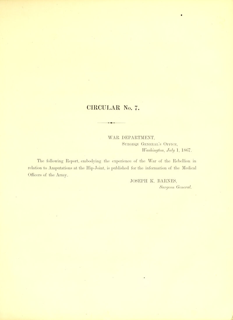 WAR DEPARTMENT, SuEGEQN General's Ofeice, Washington, July 1, 1867. The following Report, embodying the experience of the War of the Rebellion in relation to Amputations at the Hip-Joint, is published for the information of the Medical Officers of the Army. JOSEPH K. BARNES, Surgeon General.