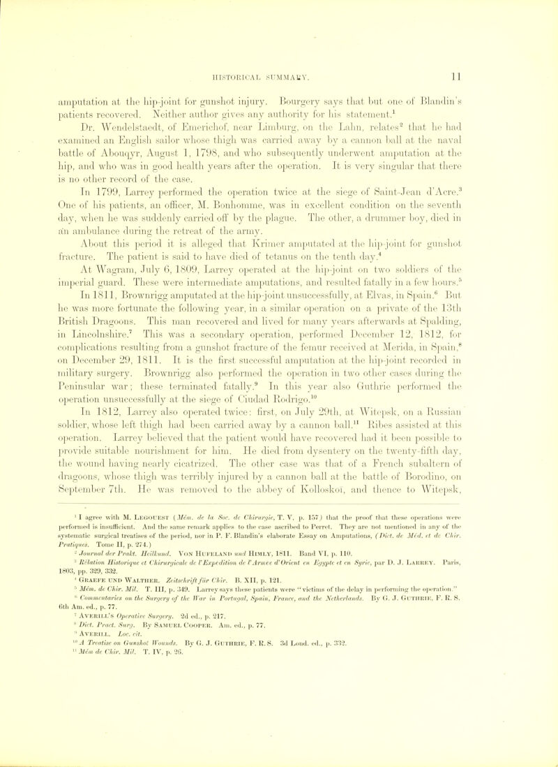 amputation at the liip-joint for gunshot injury. Bourgery says that but one of Blandin's patients recovered. Neither author gives any aulliority for his statement.-^ Dr. Wendelstaedt, of Emerichof, near Limljurg, on the Lahn, rehites^ that he liad examined an EngHsh sailor wliose tliigli was carried away Tjy a cannon Ixill at the naval battle of Abouc|yr, August 1, 1798, and who subsequently underwent amputation at the hip, and who was in good health years after the operation. It is very singular that there is no other record of the case. In 1799, Larrey performed the operation twice at the siege of Saint-Jean d'Acre.^ One of his patients, an officer, M. Bonhomme, was in excellent condition on the seventh day, when he was suddenly carried off by the plague. The otlier, a drummer l)oy, died in an ambulance during the retreat of the army. About this period it is alleged that Krimer amputate<I at the hi|vjoint for gunshot fracture. The patient is said to liaA^e died of tetanus on the tenth day.^ At Wagram, July 6, 1809, Larrey operated at the hip-joint on two soldiers of tlie imperial guard. These were intermediate amputations, and resulted fatally in a few liours.'^ In 1811, Brownrigg amputated at the hip-joint unsuccessfully, at Elvas, in Spain. But he was more fortunate the folloAving year, in a similar operation on a private of the 13tli British Dragoons. Tl us man recovered and lived lor many years afterwards at Spalding, in Lincolnshire.''' This was a secondary operation, performed December 12; 1812, for complications resulting from a gunshot fracture of the femur received at Merida, in Spain,^ on December 29, 1811. It is tJie first successful amputation at the hip-joint recorded in military surgery. Brownrigg also performed tlie operation in two other cases duriug tln^ Peninsular war; these terminated fatally.^ In this year also Guthrie performed tlie operation unsuccessfully at the siege of Ciudad Ilodrigo.' In 1812, Larrey also operated twice: first, on July 29th, at AVitepsk, on a Paissian soldier, whose left thigh had been carried away by a cannon Ijall. Ribes assisted at tliis operation. Larrey believed that the patient would have recovered had it been possible to provide suitable nourishment for him. He died from dysentery on the twenty-fiftli day, the wound having nearly cicatrized. The other case was that of a French subaltern of dragoons, Avhose thigh was terriljly injured Ijy a cannon Ijall at the l;»attle of Borodino, on September 7tli. He was removed to tlie abbey of Kolloshoi, and thence to Witepsk, 'I agree with M. Legouest {'Mem. de la Soc. dc CJdrurgie, T. V, p. 157 j that the proof tliat these operations v/crt'. perfotniefl is insuiBeient. And the same remark applies to tlie case ascribed to Perret. They are not mentioned in any of the systematic suj'gical treatises of the jicriod, nor in P. F. Blandin's elaborate Essay on Amputations, (Dirt, de Med. et dc Chir. Pratiques. Tome II, p. 274.) - Journal der Fralt. Heilkund. VON Hufeland and Himly, 1811. Band VI, p. 110. Belation Historique et Chirurr/icale dc I'Expedition de I'Armee d'Orient en Eyypte et cn Syrie, pai' D. J. Larrey. Paris, 1803, pp. 329, 332. ■> Graefe UND Waltiier. Zeitsrhrift far Chir. B. XII, p. 121. Mem. de Chir. Mil. T. Ill, p. 349. Larreysays these patients were victims of the delay in performing tlie operation. '' Commentaries on the Surgery of the War in Portugal, Spain, France, and the Netherlands. By G. J. Guthrie, F. R. S. 6th Am. ed., p. 77.  Averili.'s Operative Surgery. 2d ed., p. 217. Diet. Praet. Surg. By Saimuel Cooper. Am. ed., p. 77. ' AVERii.L. Lac. eit. 'A Treatise on Gunshot Wounds. By G. J. Guthrie, F. R. S. 3d Loud, ed., ji. 332.  Mem de Chir. Mil. T. IV, p. 2G.