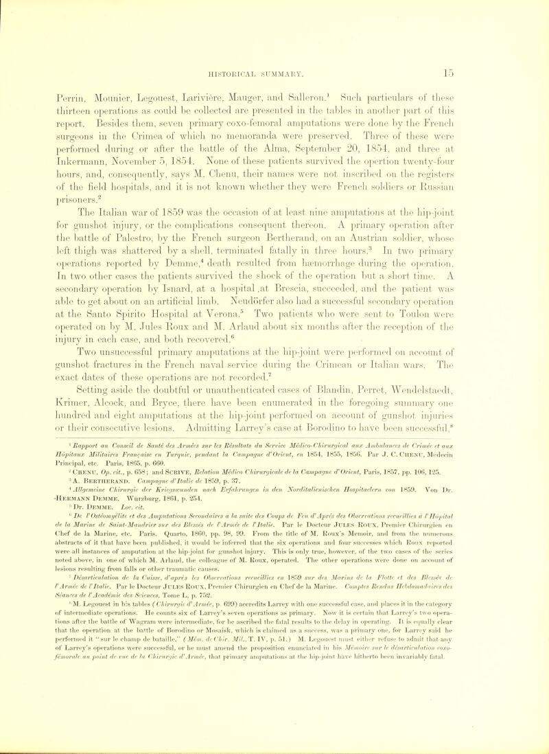 Perrin, Mouuier, Legouest, Lariviere, Manger, and f^alleron.' Hncli particnUirs of these thirteen operations as conlcl be collected are presented in the tables in anotlier part of tliis report. Besides them, seven primary coxo-femoral ampntations were done by the Frencli snrgeons in the Crimea of which no memoranda were preserved. Three of these were performed dnring or after the battle of the Alma, September 20, 1854, and three at Inkermann, November 5, 1854. ISTone of these patients survived the opertion twenty-four hours, and, consequently, says M. Chenu, their names were not inscriljed on the registers of tlie field hospitals, and it is not known whether tliey were Frencli soldiers or Prussian prisoners.^ The Italian war of 1859 was the occasion of at least nine amputations at tlie hip-joint for gunshot injury, or the complications consequent thereon. A primary operation after the battle of Palestro, by the French surgeon Bertherand, on an Austrian soldier, wliose left thigh was shattered hj a shell, terminated fatally in three hours.^ In two primary operations reported by Demme,* death resulted from liEemorrhage during the operation. In two other cases the patients survived the shock of the operation but a short time. A secondary operation by Isnard, at a hospital .at Brescia, succeeded, and tlie patient was al:)le to get about on an artificial liml). Neudorfer also had a successful secondary operation at the Santo Spirito Hospital at Verona.^ Two patients who were sent to Toulon were operated on hy M. Jules Roux and M. Arlaud about six months after the reception of the injury in each case, and both recovered.^ Two unsuccessful primary amputations at the hip-joint were performed on account of gunshot fractures in the French naval service during the Crimean or Italian wars. The exact dates of these operations are not recorded. Setting aside the doubtful or unauthenticated cases of Blandin, Perret, Wendelstaedt, Kriraer, Alcock, and Bryce, there have been enumerated in the foregoing summary one hundred and eight amputations at the hip-joint performed on account of gunshot injuries or their consecutive lesions. Admitting Larrey's case at Borodino to have been successful,*^ ' Rapport au Conseil de Sante des Armies sur les Besultats du Service Medico-Chirurgical aux Ambulances de Criniee ct aux Hopitaux Militaires Fran<;aise en Turquie, pendant la Campagne d'Orient, en 1854, 1855, 1856. Par J. C, Chenu, Medecin Principal, etc. Paris, 1865, p. 660. ' Chenu, Op. cit., p. 658; ami SCRIVE, Belation Medico Chiriirgicale de la Ccunpagnc d'Orient, Paris, 1857, pp. 106, 125. ^ A. Bertherand. Campagne d'ltalie de 1859, p. 37. * Allgemcine Chirurgie der Kriegswunden nach Erfalirungen in den Norditalienischen Hospiitaclern von 1859. Vou D)\ 'Hermann Demme. Wiirzburg, 1861, p. 254. ■' Dr. Demme. Loc. cit. *' De V Osteomyelite et des Ampntations Secondaires a la suite des Coups de Feu d''Aprcs des Obserrations recueillies a VHopital de la Marine de Saint-Mandrier sur des Blesses de PArmce de VltaKe. Par le Docteur JuLES Roux, Premier Cliirurgien en Chef de la Marine, etc, Paris. Quarto, 1860, pp. 98, 99. From the title of M. Eoiix's Memoir, and ft'om the numerous abstracts of it that have been published, it would be inferred tliat the six operations and four successes which Eoux re)ioi'ted were all instances of amputation at the hip-joint for gunshot injury. This is only true, however, of the two cases of the series noted above, in one of which M. Arlaud, the colleague of M. Roux, operated. The other operations were done on account of lesions resulting from falls or other traumatic causes. ' Desarticulation de la Cuisse, d'apri's les Observations recueillies en 1859 sur des Jifarins de la, Flotte ct dts Blessed de FArmce de I'Italic. Par le Docteur Jules Roux, Premier Chirurgien en Chef de la Marine. Compt.es Rendus Hcbdomadaircs des Seances de 1'Academic des Sciences, Tome L, p. 752. M. Legouest in his tables (Chimrgic d'Armee, p. 699) accredits Larrey with one successful case, and jilaces it in the category of intermediate operations. He counts six of Larrey's seven operations as primary. Now it is certain that Larrej^'s two opera- tions aftei' the battle of Wagram were intermediate, ibr he ascribed the fatal residts to the delay in operating. It is equally clear that the operation at the battle of Borodino or Mosaisk, which is claimed as a success, was a primary one, for Larrey said he performed it  sur le champ de bataille, (Mem. de Chir. Mil.. T. IV, p. 51.) M. Legouest must either refuse to admit that any of Larrey's operations were successflil, or he must amend the proposition enunciated in liis Memoire sur Ic desarticulation coxo- femorale au point de vu.e de la Chirurgie d'Armee, that primary amputations at the bip-joint have liitherto lieeu invariably fatal.