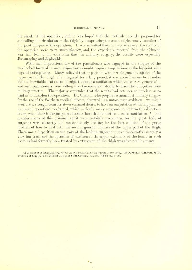 the shock of the operation; and it was hoped that tlie methods recently proposed for controlling the circulation in the thigh by compressing the aorta might remove another of the great dangers of the operation. It was admitted that, in cases of injury, the results of the operation were very unsatisfactory, and the experience reported from the Crimean war had led to the conviction that, in military surgery, the results were esi^ecially discouraging and deplorable. With such impressions, few of the practitioners who engaged in the surgery of the war looked forward to such exigencies as might require amputations at the hip-joint with hopeful anticipations. Many believed that as patients with terrible gunshot injuries of the upper part of the thigh often lingered for a long period, it was more humane to abandon them to inevitable death than to subject them to a mutilation which was so rarely successful, and such practitioners were willing that the operation should l)e discarded altogether from military practice. The majority contended that the results had not been so hopeless as to lead us to abandon the operation. Dr. Chisolm, who prepared a manual of military surgery for the use of the Southern medical officers, observed an unfortunate ambition—we might even use a stronger term for it—a criminal desire, to luive an amputation at the hip-joint in the list of operations performed, which misleads many surgeons to perform this disarticu- lation, when their better judgment teaches them that it must be a useless mutilation.^ But manifestations of this criminal spirit were certainly uncommon, for the great body of surgeons were earnestly and conscientiously seeking for the best solution of the grave problem of how to deal with the severer gunshot injuries of the upper part of the thigh. There was a disposition on the part of the leading surgeons to give conservative surgery a very fair trial, and the operation of excision of the upper extremity of the femur in such cases as had formerly been treated by extirpation of the thigh was advocated by many. ' A Manual of Militnrij Surgery, for the use of Surr/eons in the Confederate States Army. By J. Julian Ciiisolm, M. D., Picifessor of Surgery m tlie Medical College of South Carolina, etc., etc. Tliird ed., )>. 483.