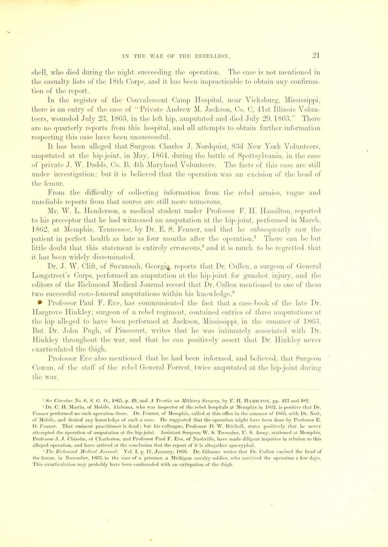 shell, who died during the night succeeding the operation. The case is not mentioned in the casualty lists of the 18th Corps, and it has been impracticable to obtain any confirma- tion of the report. In the register of the Convalescent Camp Hospital, near Vicksburg, Mississippi, there is an entry of the case of Private Andrew M. Jackson, Co. C, 41st Illinois Volun- teers, wounded July 23, 1863, in the left hip, amputated and died July 29, 1863. There are no quarterly reports from this hospital, and all attempts to obtain further information respecting this case have been unsuccessful. It has been alleged that Surgeon Charles J. Nordquist, 83d New York Volunteers, amputated at the hip-joint, in May, 1864, during the battle of Spottsylvania, in tlie case of private J. W. Dadds, Co. B, 4th Maryland Volunteers. The facts of this case are still under investigation; but it is believed that the operation was an excision of the head of the femur. From the difficulty of collecting information from the rebel armies, vague and unreliable reports from tliat source are still more numerous. Mr. W. L. Henderson, a medical student under Professor F. II. Hamilton, reported to his preceptor tliat he liad witnessed an amputation at the hip-joint, performed in Marcli, 1862, at Memphis, Tennessee, by Dr. E. S. Fenner, and that he suljsequently saw the patient in perfect health as late as four months after the operation.-^ There can be but little doubt that this statement is entirely erroneous, and it is much to be regretted that it has been widely disseminated. Dr. J. W. Clift, of Savannah, Georgi^, reports that Dr. Cullen, a surgeon of General Longstreet's Corps, performed an amputation at the hip-joint for gunshot injury, and tlie editors of the Pichmond Medical Journal record that Dr. Cullen mentioned to one of them two successful coxo-femoral amputations within his knowledge.^ # Professor Paul F. Eve, has communicated the fact that a case-book of the late Dr. Hargrove Hinkley, surgeon of a rebel regiment, contained entries of three amputations at the hip alleged to have been performed at Jackson, Mississippi, in the summer of 1863. But Dr. John Pugh, of Pinecourt, writes that he was intimately associated with Dr. Hinkley throughout the war, and that he can positively assert that Dr. Hinkley never exarticulated the thigh. Professor Eve also mentioned that he had been informed, and believed, that Surgeon Cowan, of the stafi^ of the rebel General Forrest, twice amputated at the hip-joint during the war. ' See Circular No. G, S. G. O., 1865, p. 49, and A Trcatke on Military Surgery, by F. H. Hamilton, pp. 423 and 482. Dr. C. H. Mastin, of Mobile, Alabama, who was inspector of the rebel hospitals at Memphis in 1862, is positive that Dr. Fenner performed no such operation tliere. Dr. Fenner, of Memphis, called at this office in the summer of 1865, with Dr. Nott, of Mobile, and denied any knowledge of such a case. He suggested that the operation might have been done by Professor E. ]). Fenner. That eminent practitioner is dead; but his colleague, Professor D. W. Brickell, states positively that he never attempted the operation of amputation at the hip-joint. Assistant Surgeon W. S. Tremaine, U. S. Army, stationed at Memphis, Professor J. J. Chisolm, of Charleston, and Professor Paul F. Eve, of Nashville, have made diligent inquiries in relation to this alleged operation, and have arrived at the conclusion that the report of it is altogether apocryphal. ^ The Kii-hnond Medical Journal. Vol. I, p. 11, January, 1866. Dr. Gilmore writes that Dr. Cullen excised the head of the femur, in November, 1863, in the case of a prisoner, a Michigan cavalry soldier, who survived the operation a few days. This exarticulation may jirobably have been confounded with an extirpation of the thigh.
