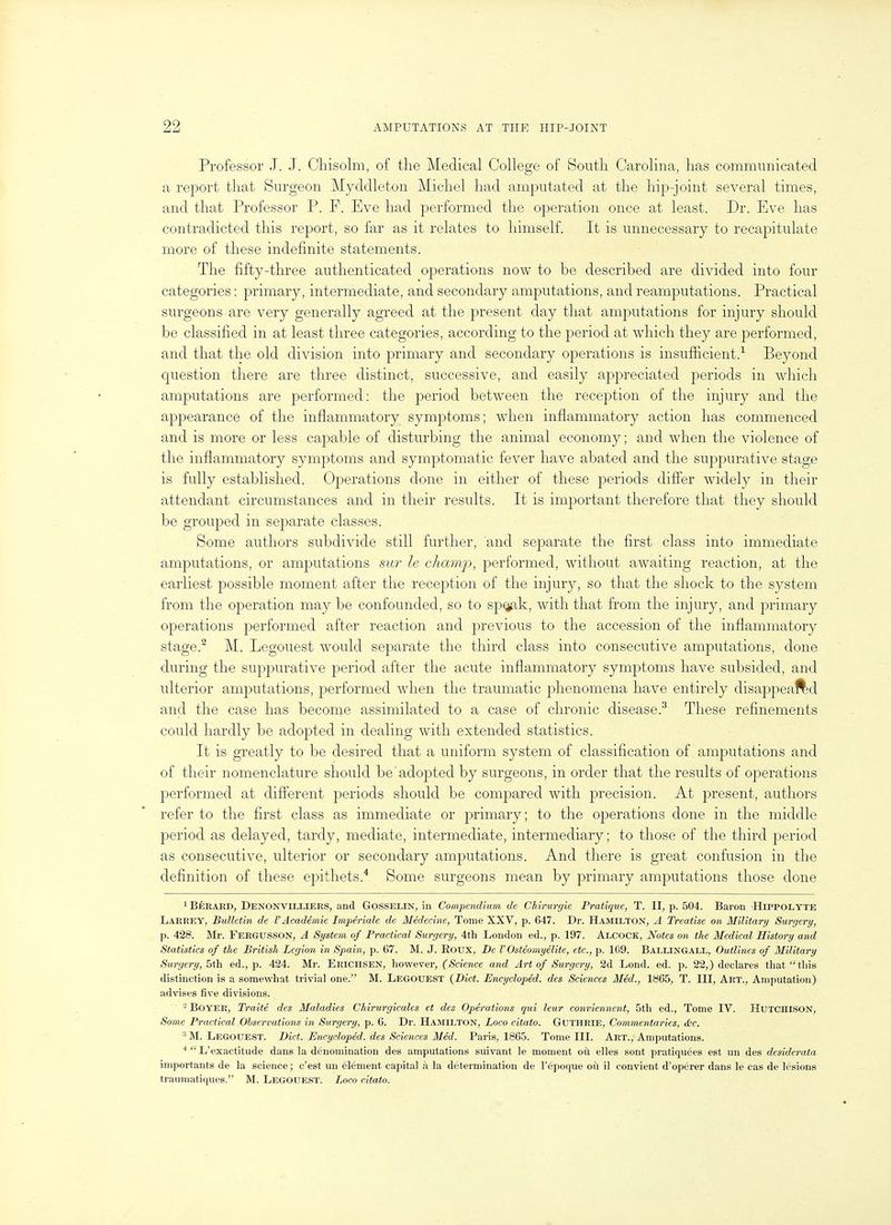 Professor J. J. Cliisolm, of the Medical College of South Carolina, has communicated a report that Surgeon Myddleton Michel had amputated at the hip-joint several times, and that Professor P. F. Eve had performed the operation once at least. Dr. Eve has contradicted this report, so far as it relates to liimself. It is unnecessary to recapitulate more of these indefinite statements. The fifty-three authenticated operations now to be described are divided into four categories: primary, intermediate, and secondary amputations, and reamputations. Practical surgeons are very generally agreed at the present day that amputations for injury should be classified in at least three categories, according to the period at which they are performed, and that the old division into primary and secondary operations is insufficient.-^ Beyond question there are three distinct, successive, and easily appreciated periods in which amputations are performed: the period between the reception of the injury and the appearance of the inflammatory symptoms; when inflammatory action has commenced and is more or less capable of disturbing the animal economy; and when the violence of the inflammatory symptoms and symptomatic fever have abated and the suppurative stage is fully established. Operations done in either of these periods differ widely in their attendant circumstances and in their results. It is important therefore that they should be grouped in separate classes. Some authors subdivide still further, and separate the first class into immediate amputations, or amputations sur le champ, performed, without awaiting reaction, at the earliest possible moment after the reception of the injury, so that the shock to the system from the operation may be confounded, so to sp^k, with that from the injury, and primary operations performed after reaction and previous to the accession of the inflammatory stage.^ M. Legouest would separate the third class into consecutive amputations, done during the suppurative period after the acute inflammatory symptoms have subsided, and ulterior amputations, performed when the traumatic phenomena have entirely disappeaftd and the case has become assimilated to a case of chronic disease.^ These refinements could hardly be adopted in dealing with extended statistics. It is greatly to be desired that a uniform system of classification of amputations and of their nomenclature should be'adopted by surgeons, in order that the results of operations performed at different periods should be compared with precision. At present, authors refer to the first class as immediate or primary; to the operations done in the middle period as delayed, tardy, mediate, intermediate, intermediary; to those of the third period as consecutive, ulterior or secondary amputations. And there is great confusion in the definition of these epithets.'* Some surgeons mean by primary amputations those done ' Berard, Denonvilllers, and Gosselin, in Compendium de Chirurgie Pratique, T. II, p. 504. Baron HiPPOLYTE Larrey, Bulletin de VAcademic Impe'riale de Medecine, Tome XXV, p. 647. Dr. Hamilton, A Treatise on Military Surgery, p. 428. Mr. Fergusson, A System of Practical Surgery, 4th London ed., p. 197. Alcock, Notes on the Medical History and Statistics of the British Legion in Spain, p. 67. M. J. Eoux, De V Osteomyelite, etc., p. 109. Ballingall, Outlines of Military Surgery, 5th ed., p. 424. Mr. Ekichsen, however, (Science and Art of Surgery, 2d Lond. ed. p. 22,) declares that this distinction is a somewhat trivial one. M. Legouest {Diet. Encycloped. des Sciences Med., 1865, T. Ill, Art., Amputation) advises five divisions. ^ Boyer, Traite des Maladies Chirurgicales et des Operations qui leur conviennent, 5th ed.. Tome IV. HUTCHISON, Some Practical Observations in Surgery, p. 6. Dr. Hamilton, Loco citato. Guthrie, Commentaries, tS;c. ^M. Legouest. Diet. Encycloped. des Sciences Med. Paris, 1865. Tome III. Art., Amputations. L'exactitude dans la denomination des amputations suivant le moment ou elles sont pratiquees est un des desiderata importants de la science; c'est uu element capital a la determination de I'epoque oil il convient d'operer dans le cas de lesions traumatiques. M. Legouest. Loco citato.
