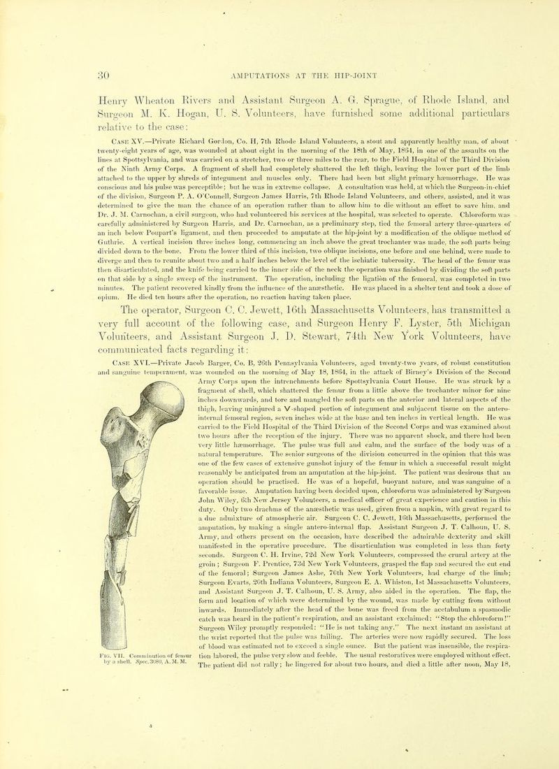 Henry AVlieaton Rivers and Assistant Surgeon A. G. Sprague, of Rhode Island, and Surgeon M. K. Hogan, U. S. Volunteers, have furnished some additional particulars relative to the case: Case XV.—Priv^ate Richard Gordon, Co. H, 7th Rhode Island Volunteers, a stout and apparently healthy man, of about twenty-eight years of age, was wounded at about eight in tlie morning of the 18th of May, 18S4, in one of the assaults on the lines at Spottsylvania, and was carried on a stretcher, two or tliree miles to the rear, to the Field Hospital of the Third Division of the Ninth Army Corps. A fragment of shell had completely shattered the left thigh, leaving the lower part of the limb attached to the upper by shreds of integument and muscles only. There had been but sliglit primary hsemorrhage. He was conscious and his pulse was perceptible; but he was in extreme collapse. A consultation was held, at which the Surgeon-in-chief of the division, Surgeon P. A. O'Connell, Surgeon James Harris, 7th Rhode Island Volunteers, and others, assisted, and it was determined to give the man the chance of an operation rather than to allow him to die without an effort to save him, and Dr. J. M. Carnochan, a civil surgeon, who had volunteered his services at the hospital, was selected to operate. Chloroform was carefully administered by Surgeon Harris, and Dr. Carnochan, as a preliminary step, tied the femoral artery three-quarters of an inch below Poupart's ligament, and then proceeded to amputate at the hip-joint by a modification of the oblique method of Guthrie. A vertical incision three inches long, commencing an inch above the great trochanter was made, the soft parts being- divided down to the bone. From the lower third of this incision, two oblique incisions, one before and one behind, were made to diverge and then to reunite about two and a half inches below the level of the ischiatic tuberosity. The head of the femur was then disarticulated, and the knife being carried to the inner side of the neck the operation was finished by dividing the soft parts fin that side by a single sweep of the instrument. The operation, including the ligation of the femoral, was completed in two minutes. The patient recovered kindly from the influence of the anfesthetic. He was placed in a shelter tent and took a dose of o]iium. He died ten hours after the operation, no reaction having taken place. Tlie operator, Surgeon C. G. Jewett, 16th Massachusetts Volunteers, has transmitted a very full account of the following case, and vSurgeon Henry F. Lyster, 5th Michigan Volunteers, and Assistant Surgeon J. D. Stewart, 74th New York Volunteers, have communicated facts regarding it: Case XVI.—Private Jacob Barger, Co. B, 26th Pennsylvania Volunteers, aged twenty-two years, of robust constitution and sanguine temperament, was wounded on the morning of May 18, 1864, in the attack of Birney's Division of the Second Army Corps upon the intrenchments before Spottsylvania Court House. He was struck by a fragment of shell, which shattered the femvir from a little above the trochanter minor for nine inches downwards, and tore and mangled the soft parts on the anterior and lateral aspects of the thigh, leaving uninjured a V-shaped portion of integument and subjacent tissue on the antero- internal femoral region, seven inclies wide at the base and ten inches in vertical length. He was carried to the Field Hospital of the Third Division of the Second Corps and was examined about two hours after the reception of the injury. There was no apparent shock, and there had been very little hemorrhage. The pulse was full and calm, and the surface of the bodj^ was of a natural temperature. The senior surgeons of the division concurred in the opinion that this was one of the few cases of extensive gunshot injury of tlie femur in which a successful result might reasonably be anticipated from an amputation at the hip-joint. The patient was desirous that an operation should be practised. He was of a hopeful, buoyant nature, and was sanguine of a favorable issue. Amputation having been decided upon, chloroform was administered by'Surgeon John Wiley, 6tli New Jersey Volunteers, a medical ofiicer of great experience and caution in this duty. Only two drachms of the anaesthetic was used, given from a napkin, with great regard to a due admixture of atmospheric air. Surgeon C. C. Jewett, 16th Massachusetts, performed the amputation, by making a single antero-internal flap. Assistant Surgeon J. T. Calhoun, U. S. Army, and others present on the occasion, have described the admii'able dextei'ity and skill manifested in the operative procedure. The disarticulation was completed in less than forty seconds. Surgeon C. H. Irvine, 72d New York Volunteers, compressed the crural artery at the groin ; Surgeon F. Prentice, 73d New York Volunteers, grasped the flap and secured the cut end of the femoral; Surgeon James Ashe, 70th New York Volunteers, had charge of the limb; Surgeon Evarts, 20th Indiana Volunteers, Surgeon E. A. Whiston, 1st Massachusetts Volunteers, and Assistant Surgeon J. T. Calhoun, U. S. Army, also aided in the operation. Tlie flap, the form and location of which were determined by the wound, was made by cutting from without inwards. Immediately after the head of the bone was freed from the acetabulum a spasmodic catch was heard in the patient's respiration, and an assistant exclaimed: Stop the chloroform! Surgeon Wiley promptly responded: He is not taking any. The next instant an assistant at the wrist reported that the pulse was tailing. The arteries were now rapidly secured. The loss of blood was estimated not to exceed a single ounce. But the patient was insensible, the respira- I'lc. \'l r. Comminution of feidur tion labored, the pulse very slow and feeble. The usual restoratives were employed without effect, bj, a slifcll. Spec.3mo,A.U.M. ^j^^ patient did not rally; he lingered for about two hours, and died a little after noon, May 18,