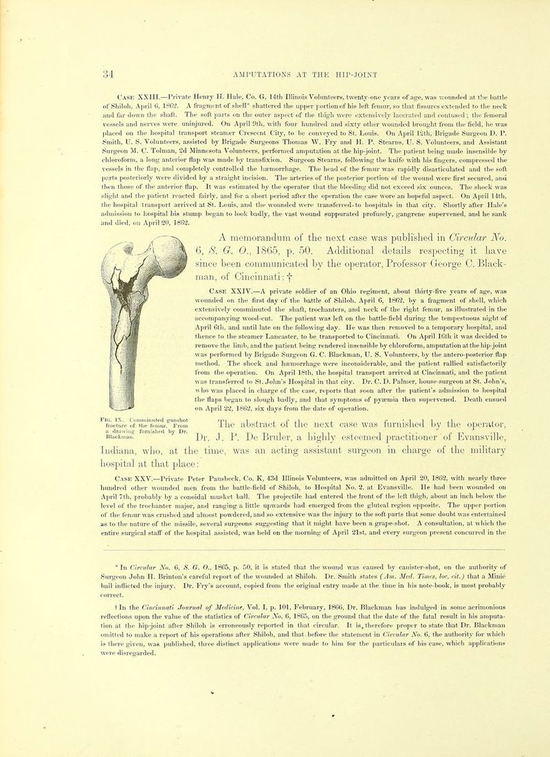 Case XXIII.—Private Henry H. Hale, Co. G, 14th Illinois Volunteers, twenty-one years of age, was vi'ounded at tb.e battle of Sliiloli, April G, 1862. A fragment of shell* shattered the upper portion of his left femur, so that fissures extended to the necli and far down the shaft. The soft parts on the outer aspect of the thigh wei-e extensively lacerated and contused; the femoral vessels and nerves were uninjured. On April 9th, with four hundred and sixty otlier wounded brought from the field, he was placed on the hospital transport steamer Crescent City, to be conveyed to St. Louis. On April 12th, Brigade Surgeon D. P. Smith, U. S. Volunteers, assisted by Brigade Surgeons Thomas W. Fry and PI. P. Stearns, U. S. Volunteers, and Assistant Surgeon M. C. Tolman, 2d Minnesota Volunteers, performed amputation at the hip-joint. The patient being made insensible by chloroform, a long anterior flap was made by transfixion. Surgeon Stearns, following the knife with his fingers, compressed the vessels in the flap, and completely controlled the haemorrhage. The head of the femur was rapidly disarticulated and the soft parts posteriorly were divided by a straight incision. The arteries of the posterior portion of the wound were first secured, and then those of the anterior flap. It was estimated by the operator that the bleeding did not exceed six ounces. The slioclc was slight and the patient reacted fairly, and for a short period after the operation the case wore an hopeful aspect. On April 14th, the hospital transport arrived at St. Louis, and the wounded were transferred-to hospitals in that city. Shortly after Hale's admission to hospital his stump began to look badly, the vast wound suppurated profusely, gangrene supervened, and he sank and died, on April 20, 1862. A memorandum of the next case was pnbli'slied in Circular No. 6, 8. G. 0., 1865, p. 50. Additional details respecting it liave since been communicated by the operator, Professor George C. Black- man, of Cincinnati: f Case XXIV.—A private soldier of an Ohio regiment, about thirty-five years of age, was wounded on the first day of the battle of Sliiloli, April 6, 1862, by a fragment of shell, which extensively comminuted the shaft, trochanters, and neck of the right femur, as illustrated in the accompanying wood-cut. The patient was left on the battle-field during the tempestuous night of April Gth, and until late on the following day. He was then removed to a temporary hospital, and thence to the steamer Lancaster, to be transported to Cincinnati. On April 16th it was decided to remove the limb, and the patient being rendered insensible by chloroform, amputation at the hip-joint was performed by Brigade Surgeon G. C. Blackman, U. S. Volunteers, by tlie antero-posterior flap method. The shock and haemorrhage were inconsiderable, and the patient rallied satisfactorily from the operation. On April 18th, the hospital transport arrived at Cincinnati, and the patient was transferred to St. John's Hospital in that city. Dr. C. D. Palmer, house-surgeon at St. John's, \\ ho was placed in charge of the case, reports that soon after the patient's admission to hospital the flaps began to slough badly, and that symptoms of pyseniia then supervened. Death ensued on April 22, 1862, six days from the date of operation. Flo. IX. ('omTniniited punshot rni lj.j.rj-1 j- f ' ^ 1 ^ ±^ j. fracturo of the femur. From 1 lie aDstractoi tlic ncxt casowas lurmsiied by the operator, a druwinc; furnished by Dr. tt^iTATii T-TI T <'T^ '11 Blackmail. J _ J^, [)q BvmeT, a highly esteemed practitioner ' oi iLvansville, Indiana, who, at the time, was an acting assistant surgeon in charge of the military hospital at that place: Case XXV.—Private Peter Pausbeck. Co. K, 43d Illinois Volunteers, was admitted on April 20, 1862, with nearly three hundred other wounded men from the battle-field of Shiloh, to Hospital No. 2, at Evansville. He had been wounded on April 7th, probably by a conoidal musket ball. The projectile had entered the front of the left thigh, about an inch below the level of tlie trochanter major, and ranging a little upwards liad emerged from the gluteal region opposite. The upper portion of the femur was crushed and almost powdered, and so extensive was the injury to the soft parts that some doubt was entertained as to the nature of the missile, several surgeons suggesting that it might have been a grape-shot. A consultation, at which the entire surgical staff of the hospital assisted, was held on the morning of April 21st, and every surgeon present concurred in the * In Circular No. 6, S. G. O., 1865, p. 50, it is stated that the wound was caused by canister-shot, on the authority of Surgeon John H. Brinton's careful report of the wounded at Shiloh. Dr. Smith states (Am. Med. Times, loc. cit.) that a Minie ball inflicted the injury. Dr. Fry's account, copied from the original entry made at the time in bis note-book, is most probably correct. t In the Cincinnati Journal of Medicine, Vol. I, p. 101, February, 1866, Dr. Blackman has indulged in some acrimonious reflections upon the value of the statistics of Circular No. 6, 1865, on the ground that the date of the fatal result in his amputa- tion at the hip-joint after Shiloh is erroneously reported in that circular. It is, therefore proper to state that Dr. Blackman omitted to make a report of his operations after Shiloh, and that, before the statement in Circular No. 6, the authority for which is there given, was published, three distinct applications were made to him for the particulars of his case, which applications were disregarded.