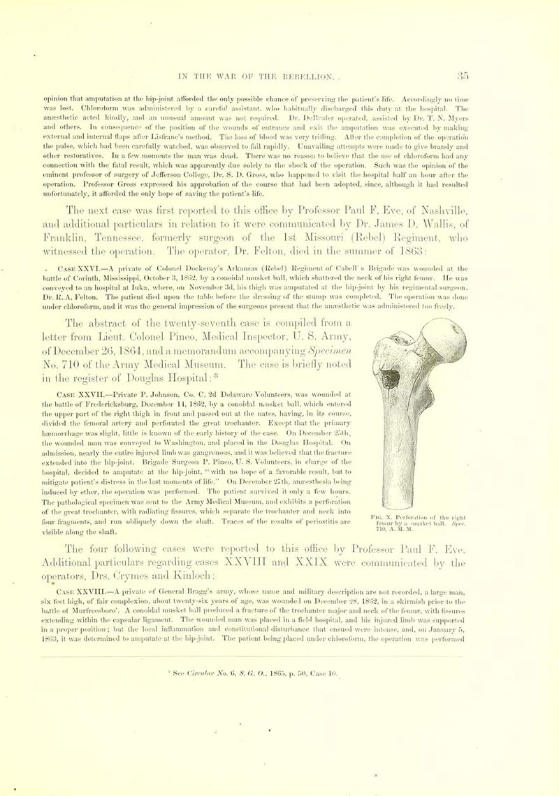 opinion that amputation at the liip-joint aft'orded the only ])ossible chance of preserving tlie patient's life. Acc<)r<lingly no time was lost. Chloroform was administered by a careful assistant, who habitually discharged this duty at tlie hos])ital. The anrestlietic acted kindly, and an unusual amount was not required. I»r. Del'ruler operated, assisted by Dr. T. N. Myers and others. In consecjuence of the position of the wounds of entrance and exit the ainputation was executed by making- external and internal flaps after Lisfranc's method. The loss of blood was very trifling. After the completion of the operation the pulse, which had been carefully watched, was observed to fail rapidl}'. Unavailing attempts were made to give brandy and other restoratives. In a few moments the man was dead. There was no reason to believe that the use of chloroform had :my connection with the fatal result, which was apparently due solely to the shock of tlie operation. Such was the opinion of the eminent professor of surgery of Jefferson College, Dr. S. D. Gross, who happened to visit the hospital half an hour after the operation. Professor Gross expressed his approbation of the course that had been adopted, since, although it had resulted unfortunately', it afforded the only hope of saving the patient's life. The next case was first rejxjrted to tliis office by Professor Paul P. Eve, of Nasliville, and additional particulars in relation to it were communicated l_)y P)r. James T). Wallis, of Praiikliff, Tennessee, formerly surgeon of the 1st Missouri (Rebel) Pv.ogiment, who witnessed the operation. The operator, Pr. Felton, (PimI in the summer of LS63: Case XXVI.—A private of Colonel Docker.ay's Arkansas (Reliel) Regiment of Cabell's Brigade was wounded at the battle of Corinth, Mississipjii, October 3, 1802. by a conoidal musket ball, which shattered the neck of his right femur. He was conveyed to an hospital at luka, where, on November 3d, his thigh was amputated at the hip-joint by his regimental surgeon. Dr. R. A. Felton. The patient died upon the table before the dressing of the stump was completed. Tlie operation was done under chloroform, and it was the general impression of the surgeons present that the anaesthetic was adminisfereil too freely. The abstract of tlie twenty-seventh case is compiled from a letter from Lieut. Colonel Pineo, Medical Lrspector, U. S. Army, of December 26, 1864, and a memorandum acconi})anyiiig Specimen No. 710 of the Army Medical Museum. The case is briefly noted in the register of Douglas Hospital: Case XX'VII.—Private P. Johnson, Co. C, 2d Delaware 'Volunteers, was wounded at the battle of Fredericksburg, December 14, 1862, by a conoidal musket ball, which entered the upper part of the right thigh in front and passed out at the nates, having, in its course, divided the femoral artery and perforated the great trochanter. Except that the primary hfemorrhage was slight, little is known of the early history of the case. On December 2r.th, the wounded man was conveyed to Washington, and placed in the Douglas Hospital. On admission, nearly the entire injured limb was gangrenous, and it was believed that the fracture extended into the hip-joint. Brigade Surgeon P. Pineo, U. S. Volunteers, in charge of the hospital, decided to amputate at the hip-joint, with no hope of a favorable result, but to mitigate patient's distress in the last moments of life. On December 27th, anEeesthesia being induced by ether, the operation was performed. The patient survived it only a few hours. The pathological specimen was sent to the Army Medical Museum, and exhibits a jierforation of the great trochanter, with radiating fissures, which separate the trochanter and neck into foiu- fragments, and run obliquely down the shaft. Traces of the results of periostitis are visible along the shaft. The four following cases were reported to this office by Professor Paul E\'e. Additional particulars regarding cases XXVIII and XXIX were comnumieated Ijy the operators, Drs. Orymes and Kinloch:- Case XXVIII.—A [irivate f General Bragg's army, whose name and military desci-iption are not recorded, a large man, six feet high, of fair complexion, about twenty-six years of age, was wounded on Deeember -28, 18lj2, in a skirmish prior to the battle of Murfreesboro'. A conoidal musket ball i)roduceil a fracture of the trochanter major and neck of tlie femur, with fissures extending within the capsular ligament. The wounded man was placed in a field hospital, and his injured limb was supjiorted in a proper position ; but the local inflammation and constitutional disturbance that ensued were intense, and, on January .5, 1803, it was determined to anqiutate at the hip-joint. The patient being placed under chloroform, the operation was i)erf'oi-uied Fin. X. Perforatiim d' tlio riijlit fomiir by a musket ball. S]ii:c. 71U, A. M. M. * See Cirni.hii- No. 6. S. G. O.. 180,'>, p. W), Case 10.