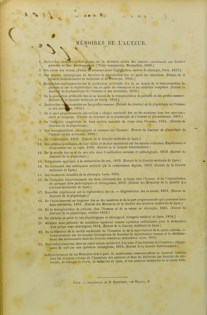 ^ MÉMOIRES DE L'AUTEUR. \ alomo 1. Rcclicrclies analômo-palliologiques sur la structure intime des tumeurs cancéreuses aux diverses périodes de leur dévclopperittnt. (Thèse inaugurale, Montpellier, ^856.) 2. Des plaies des veines. {Thèse ^concours pour l'agrégation, section de chirurgie, Paris, 1857.) 3. Des moyens cliirurgicaux de favoriser la reproduction des os après les résections. (Extrait de la Gaxetle hebdomadaire de médecine et defliirurgie, 1858.) 4. Rcchèrclies expérimentales sur la production arlificielle dss os au moyen de la transplantation du périoste et sur la régénération des os après les résections et les ablations complètes, (lîxirait du Journul de la physidogie de. l'homme et des animaux, 1859.) 5. De la prodiiction arlificielle des os au moyen de la transplantation du périosfc et des greffes osseuses. (Extrait dkla Gazette médicale de Paris, 1859.) C. Rechcrclies cA^imonlales sur les greffes osseuses. (Extrait du Journal de la physiologie de l'homme et des a?iij^ka;, 1800.) 7. De In part proportionnelle qui revient à chaque extrémité des os des membres dans leur accroisse- ment en longueur. (Extrait du Journal de la physiologie de l'homme et des animaux, 1801.) 8. De l'inégalité congénitale de deux moitiés latérales du corps chez l'homme, 1801. (Extrait du Journal de la physiologie.) 0. Dos transplantations périostiques et osseuses sur l'homme. (Extrait du Journal de physiologie de l'homme et des anima^lx, 1862.) 10. De l'ovariotomie, 1802. (Extrait delà Gazette médicale de Lyon.) ' a 1. Des sutures métalliques, de leur utilité et de leur supériorité sur les sulures ordinaires. Expériences et observations sur ce sujet, 1802. (Extrait de la Gazette hebdomadaire.) 12. De la moelle des os et do son rôle dans l'ossification normale et pathologique, 1863. (Extrait du Journal de la physiologie.) 13. Ostéoplastie appliquée à la restauration du nez, 1863. (Extrait de la Gazette médicale de Lyon.) 14. Du traitement des anévrysmes arlériels par la compression digitale, 1863. (Extrait de la Gazette médicale de Lyon.) 15. Des tendances actuelles de la chirurgie. Lyon, 1863. 10. De l'inégalité d'accroissement des deux extrémités des os longs chez l'homme, et de l'interprétation de quelques faits pathologiques et chirurgicaux, 1863. (Extrait des Mémoires de la Société des sciences médicales de Lyon.) 17. Nouvelles expériences sur la régénération des os. — Régénération des os courts, 1863. (Extrait du Journal de la physiologie.) 18. De l'accroissement en longueur des os des membres et de la part proportionnelle qu'y prennent leurs deux extrémités, 1863. (Extrait des Mémoires de la Société des sciences médicales de Lyon.) 19. De la transplantation du périoste chez l'homme et de sa valeur en chirurgie, 1805. (Extrait du Journal de la physiologie, octobre 1863.) 20. Du périoste au point de vue physiologique et chirurgical. {Congrès médical de Lyon, 1804.) 21. Ablation sous-périostéo du maxillaire supérieur comme opération préliminaire pour la destruction dun polype naso-pharyngien, 1864. (Extrait de la Gazette médicale de Lyon.) 02 De la résection de la moitié supérieure de l'humérus et de la reproduction de la partie enlevée. — Consi iérations sur les moyens chirurgicaux de favoriser la reproduction osseuse cl le rétabhsse- ment des mouvements dans les diverses résections articulaires. Lyon, 1865.- 03 Nerf radial comprimé dans un canal osseux accidentel, h la suite d'une fracture de l'humérus ; dégage- ment du nerf par une opération chirurgicale, 1865. (Extrait de la Gazette hebdomadaire.) Indépendamment de ces Mémoires tirés à part, de nombreuses communications se trouvent insérées dans les Comptes rendus de l'Académie des sciences et dans les Dullenns des Sncélés de cln- rtirgif, de biologie de l'aris, de médecine de Lyon, et des sciences médicales de la même ville. Tarif. — Imprimerie de E. Maiitinbt, ruV Mignon, 2.