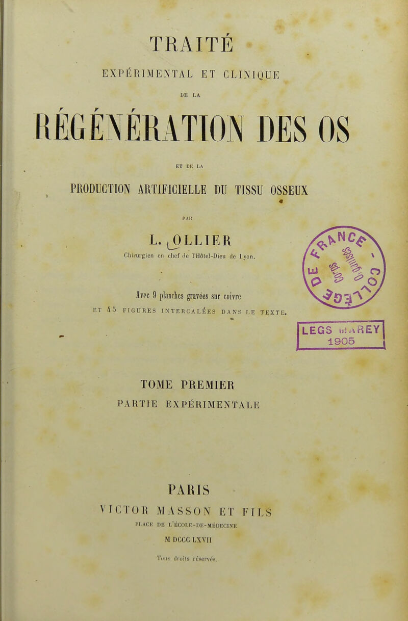 TRAITÉ EXPÉRIMENTAL ET CLINIQUE LE LA RÉGÉNÉRATION DES OS ET DE LA PRODUCTION ARTIFICIELLE DU TISSU OSSEUX L. ^LLIER Chirurgien en clicf ilo l'Hôlel-Dieu de lyon. Avec 9 planches gravées sur cuivre P.T i5 FIGURES INTERCALÉES DANS LE TEXTE. LEGS uJàREY 1905 TOME PREMIER PARTIE EXPÉRIMENTALE PARIS VICTOR MASSON ET FILS r'LACK DE L'ÉCOLE-DE-MÉIJECINIi M DCCC LXVll Tous druils réservés.