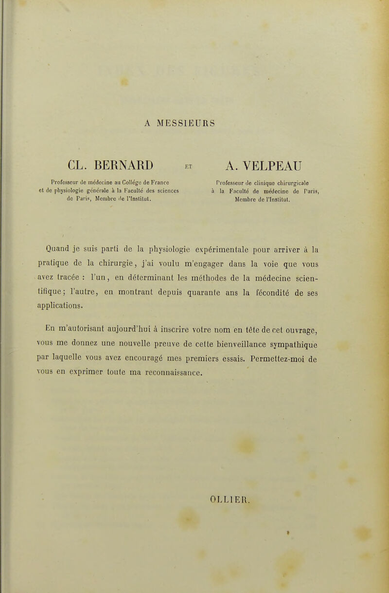 A MESSIEURS CL. BERNARD KT A. VELPEAU Professeur de médecine au Collégfo de France et de physiologie générale à la facullé des sciences de Paris, Membre île l'inslilul. Professeur de clinique chirurgicale à la Faculté de médecine de Paris, Membre de l'Inslitul. Quand je suis parti de la physiologie expérimentale pour arriver à la pratique de la chirurgie, j'ai voulu m'engager dans la voie que vous avez tracée : l'un, en déterminant les méthodes de la médecine scien- tifique ; l'autre, en montrant depuis quarante ans la fécondité de ses applications. En m'autorisant aujourd'hui à inscrire votre nom en tête de cet ouvrage, vous me donnez une nouvelle preuve de cette bienveillance sympathique par laquelle vous avez encouragé mes premiers essais. Permettez-moi de vous en exprimer toute ma reconnaissance. OLLIEU. t