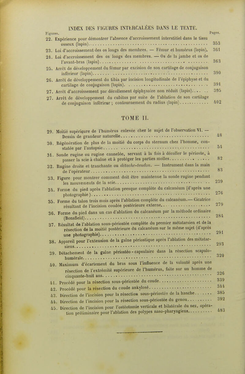 INDEX DES FIGURES INTbRCALÉES DANS LE TEXTE. Figures. Pages. 22. Expérience pour démontrer l'absence d'accroissement interstitiel dans le tissu osseux (lapin) 353 23. Loi d'accroissement des os longs des membres. — Fémur et humérus (lapin). 361 24. Loi d'accroissement des os longs des membres. — Os de la jambe et os de l'avant-bras (lapin) 363 25. Arrêt de développement du fémur par excision de son cartilage de conjugaison inférieur (lapin) ' 390 26. Arrêt de développement du tibia par incision longitudinale de l'épiphyse et du cartilage de conjugaison (lapin) .... 391 27. Arrêt d'accroissement par décollement épipbjsaire non réduit (lapin) 395 27. Arrêt de développement du cubitus par suite de l'ablation de son cartilage de conjugaison inférieur; contournement du radius (^lapin) ''(02 TOME II. 29. Moitié supérieure de l'humérus enlevée chez le sujet de l'observation VI. — Dessin de grandeur naturelle à8 30. Régénération de plus de la moitié du corps du sternum chez l'homme, con- statée par l'autopsie ■ 54 31. Sonde rugine ou rugine cannelée, servant à la fois à décoller le périoste, à passer la scie à chaîne et à protéger les parties molles 82 32. Rugine droite et tranchante ou dètachc-iendon. — Instrument dans la main de l'opérateur ^3 33. Figure pour montrer comment doit être maintenue la sonde rugine pendant les mouvements de la scie 239 34. Forme du pied après l'ablation presque complète du calcanéum (d'après une photographie) 276 35. Forme du talon trois mois après l'ablation complète du calcanéum.— Cicatrice résultant de l'incision coudée postérieure externe 279 36. Forme du pied dans un cas d'ablation du calcanéum par la méthode ordinaire (Bonsfield) 37 Résultat de l'ablation sous-périostée complète du premier métatarsien et de la résection de la moitié postérieure du calcanéum sur le même sujet (d'après une photographie) 38. Appareil pour l'extension de la gaine périostique après l'ablation des métatar- siens 39. Détachement de la gaîne périostéo-capsulairc dans la résection scapulo- humérale 40. Maximum d'écartement du bras sous l'influence de la volonté après une résection de l'extrémité supérieure de l'humérus, faite sur un homme de cinquante-huit ans 41. Procédé pour la résection sous-périostée du coude 839 42. Procédé pour la résection du coude ankylosé 344 43. Direction de l'incision pour la résectioH sous-périostée de la hanche 385 44. Direction de l'incision pour la résection sous-périostée du genou 392 45. Direction de l'incision pour l'ostéotomie verticale et bilatérale du nez, opéra- tion préliminaire pour l'ablation des polypes naso-pharyngiens aa^