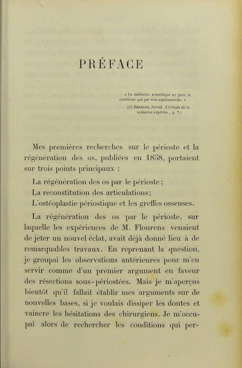 PRÉFACE « La médecine scienlifique ne peul se consliluer que par voie expérimentale. » (Cl. Bernard, Tnlrod. à l'étude de la médecine expérim., p. 7.) Mes premières recherclies sur le périoste et la régénération des os, publiées en 1858, portaient sur trois points principaux : La régénération des os par le périoste ; La reconstitution des articulations ; L'ostéoplastie périostique et les greffes osseuses. La régénération des os par le périoste, sur laquelle les expériences de M. Flourens venaient de jeter un nouvel éclat, avait déjà donné lieu à de remarquables travaux. En reprenant la question, je groupai les observations antérieures pour m'en servir comme d'un premier argument en faveur des résections sous-périostées. Mais je m'aperçus bientôt qu'il fallait établir mes arguments sur de nouvelles bases, si je voulais dissiper les doutes et vaincre les hésitations des chirurgiens. Je m'occu- pai alors de rechercher les conditions qui pcr-