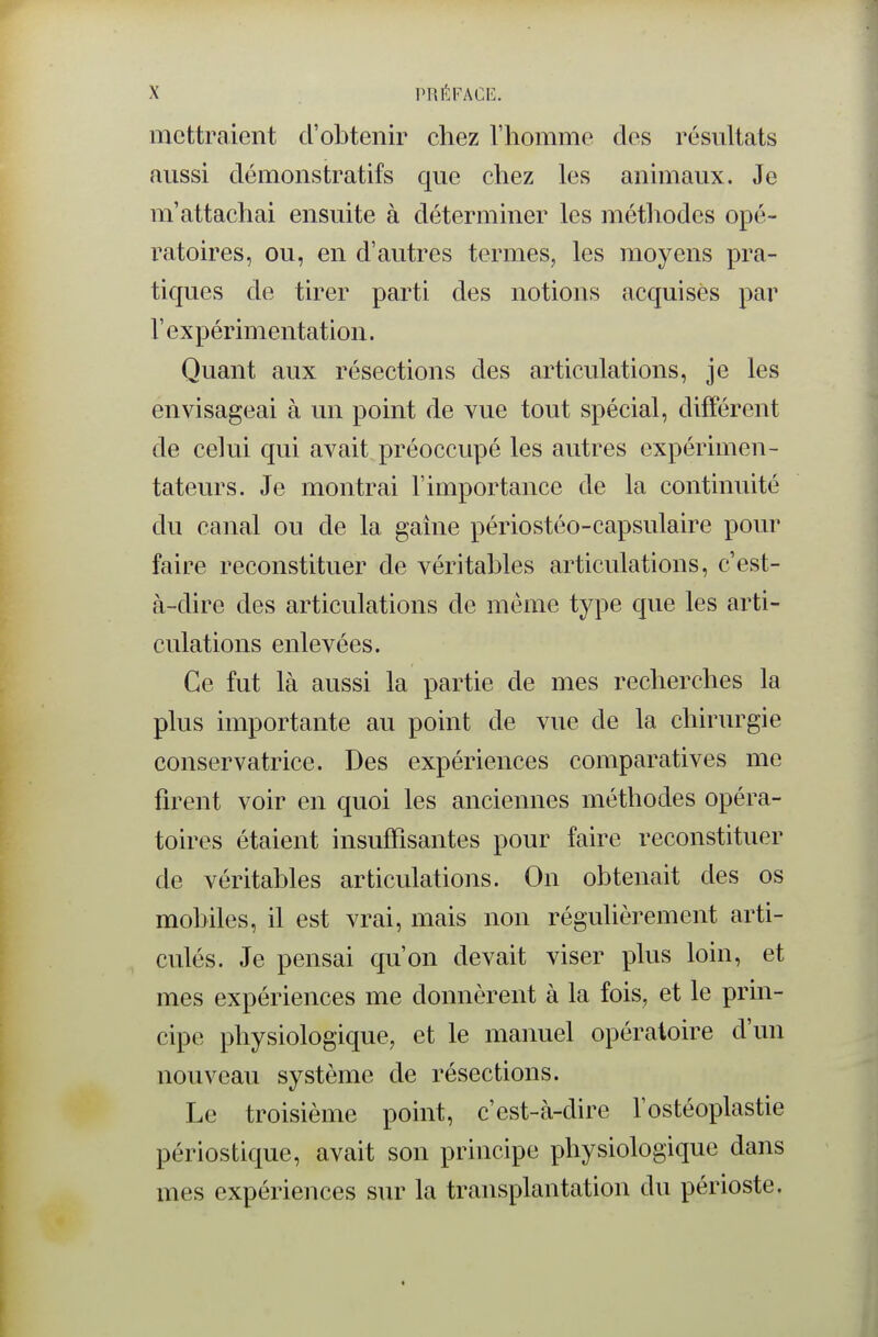 mettraient d'obtenir chez l'homme des résultats aussi démonstratifs que chez les animaux. Je m'attachai ensuite à déterminer les métliodes opé- ratoires, ou, en d'autres termes, les moyens pra- tiques de tirer parti des notions acquises par r expérimentation. Quant aux résections des articulations, je les envisageai à un point de vue tout spécial, difî'érent de celui qui avait préoccupé les autres expérimen- tateurs. Je montrai l'importance de la continuité du canal ou de la gaine périostéo-capsulaire pour faire reconstituer de véritables articulations, c'est- à-dire des articulations de même type que les arti- culations enlevées. Ce fut là aussi la partie de mes recherches la plus importante au point de vue de la chirurgie conservatrice. Des expériences comparatives me firent voir en quoi les anciennes méthodes opéra- toires étaient insuffisantes pour faire reconstituer de véritables articulations. On obtenait des os mobiles, il est vrai, mais non régulièrement arti- culés. Je pensai qu'on devait viser plus loin, et mes expériences me donnèrent à la fois, et le prin- cipe physiologique, et le manuel opératoire d'un nouveau système de résections. Le troisième point, c'est-à-dire l'ostéoplastie périostique, avait son principe physiologique dans mes expériences sur la transplantation du périoste.