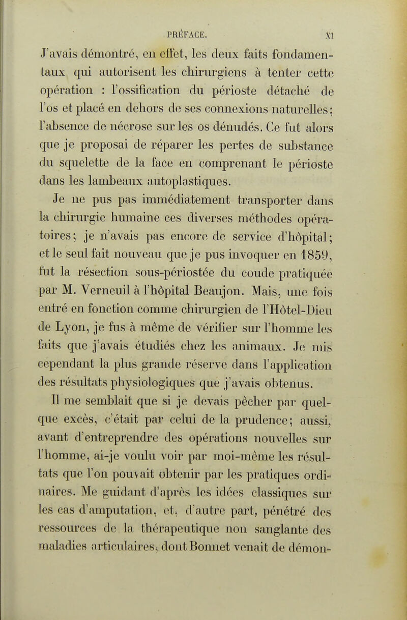 J'avais démontré, en effet, les deux faits fondamen- taux qui autorisent les chirurgiens à tenter cette opération : fossificntion du périoste détaché de l'os et placé en dehors de ses connexions naturelles ; fabsence de nécrose sur les os dénudés. Ce fut alors que je proposai de réparer les pertes de substance du squelette de la face en comprenant le périoste dans les lambeaux autoplastiques. Je ne pus pas immédiatement transporter dans la chh?urgie humaine ces diverses méthodes opéra- toires; je n'avais pas encore de service d'hôpital; et le seul fait nouveau que je pus invoquer en 1859, fut la résection sous-périostée du coude pratiquée par M. Verneuil à l'hôpital Beaujon. Mais, une fois entré en fonction comme chirurgien de l'Hôtel-Dieu de Lyon, je fus à même de vérifier sur l'homme les faits que j'avais étudiés chez les animaux. Je mis cependant la plus grande réserve dans l'application des résultats physiologiques que j'avais obtenus. Il me semblait que si je devais pêcher par quel- que excès, c'était par celui de la prudence; aussi, avant d'entreprendre des opérations nouvelles sur l'homme, ai-je voulu voir par moi-même les résul- tats que l'on pouvait obtenir par les pratiques ordi- naires. Me guidant d'après les idées classiques sur les cas d'amputation, et^ d'autre part, pénétré des ressources de la thérapeutique non sanglante des maladies articulaires^ dont Bonnet venait de démon-