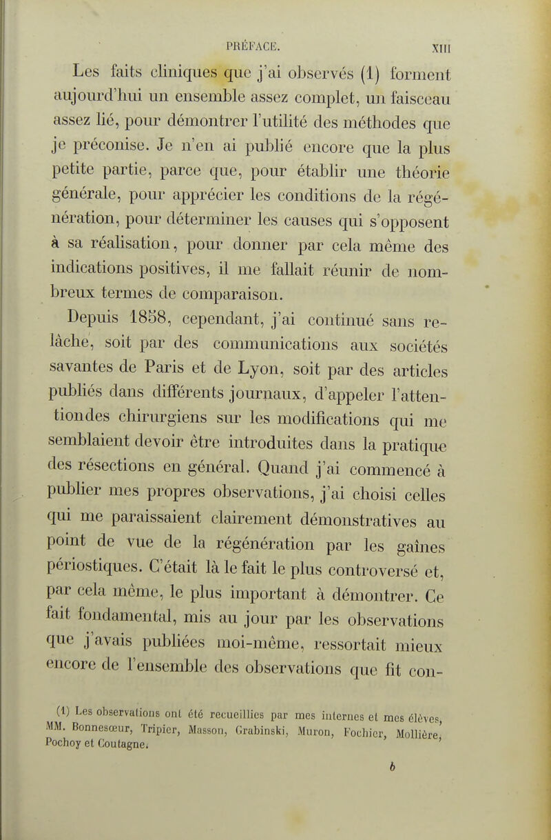 Les faits cliniques que j'ai observés (1) forment aujourd'hui un ensemble assez complet, un faisceau assez lié, pour démontrer l'utilité des méthodes que je préconise. Je n'en ai pubhé encore que la plus petite partie, parce que, pour étabhr une théorie générale, pour apprécier les conditions de la régé- nération, pour déterminer les causes qui s'opposent à sa réahsation, pour donner par cela même des indications positives, il me fallait réunir de nom- breux termes de comparaison. Depuis 1858, cependant, j'ai continué sans re- lâche, soit par des communications aux sociétés savantes de Paris et de Lyon, soit par des articles publiés dans différents journaux, d'appeler l'atten- tiondes chirurgiens sur les modifications qui me semblaient devoir être introduites dans la pratiqua des résections en général. Quand j'ai commencé à publier mes propres observations, j'ai choisi celles qui me paraissaient clairement démonstratives au point de vue de la régénération par les gaines périostiques. C'était là le fait le plus controversé et, par cela même, le plus important à démontrer. Ce fait fondamental, mis au jour par les observations que j'avais pubhées moi-même, ressortait mieux encore de l'ensemble des observations que fit con- (1) Les observations ont été recueillies par mes iulerncs et mes élèves, MM. Bonnesœur, Tripier, Masson, Grabinski, Muron, Fochicr, Mollière' Pochoy et Coutagne* ' b