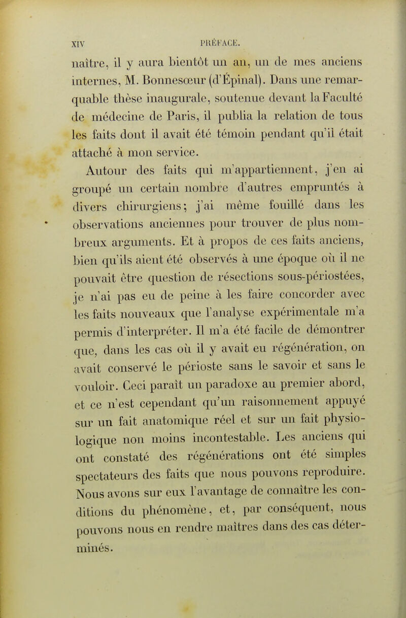 naître, il y aura bientôt un an, un de mes anciens internes, M. Bonnesœur (d'Épinal). Dans une remar- quable thèse inaugurale, soutenue devant la Faculté de médecine de Paris, il publia la relation de tous les faits dont il avait été témoin pendant qu'il était attaché à mon service. Autour des faits qui m'appartiennent, j'en ai groupé un certain nombre d'autres empruntés à divers chirurgiens; j'ai même fouillé dans les observations anciennes pour trouver de plus nom- breux arguments. Et à propos de ces faits anciens, bien qu'ils aient été observés à une époque où il ne pouvait être question de résections sous-périostées, je n'ai pas eu de peine à les faire concorder avec les faits nouveaux que l'analyse expérimentale m'a permis d'interpréter. Il m'a été facile de démontrer que, dans les cas où il y avait eu régénération, on avait conservé le périoste sans le savoir et sans le vouloir. Ceci paraît un paradoxe au premier abord, et ce n'est cependant qu'un raisonnement appuyé sur un fait anatomique réel et sur un fait physio- logique non moins incontestable. Les anciens qui ont constaté des régénérations ont été simples spectateurs des faits que nous pouvons reproduire. Nous avons sur eux l'avantage de connaître les con- ditions du phénomène, et, par conséquent, nous pouvons nous en rendre maîtres dans des cas déter- minés.