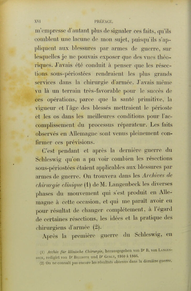 m'empresse d'autant plus de signaler ces faits, qu'ils comblent une lacune de mon sujet, puisqu'ils s'ap- pliquent aux blessures par armes de guerre, sur lesquelles je ne pouvais exposer que des vues théo- riques. J'avais été conduit à penser que les résec- tions sous-périostées rendraient les plus grands services dans la chirurgie d'armée. J'avais mémo vu là un terrain très-favorable pour le succès de ces opérations, parce que la santé primitive, la vigueur et l'âge des blessés mettraient le périoste et les os dans les meilleures conditions pour l'ac- complissement du processus réparateur. Les faits observés en Allemagne sont venus pleinement con- firmer ces prévisions. C'est pendant et après la dernière guerre du Schleswig qu'on a pu voir combien les résections sous-périostées étaient apphcables aux blessures par armes de guerre. On trouvera dans les Archives de chirurgie clinique (1) de M. Langenbeck les diverses phases du mouvement qui s'est produit en Alle- magne à cette occasion, et qui me parait avoir eu pour résultat de changer complètement, à l'égard de certaines résections, les idées et la pratique des chirurgiens d'armée (2). Après la première guerre du Schleswig, en (1) Archiv fur klinische Chirurgie, herausgegeben von B. von Langen- UKCK, redigirt von D- Birxnorii und D Guri.t, 1860 à 1866. (2) On ne connaît pas encore les résultais oblenus dans la dernière guerre.