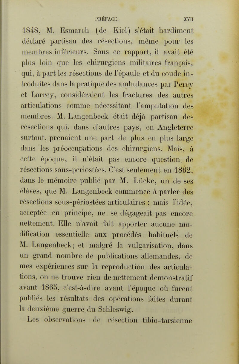 1848, M. Esmarcli (de Kiel) s'était hardiment déclaré partisan des résections, même pour les membres inférieurs. Sous ce rapport, il avait été plus loin que les chirurgiens militaires français, qui, à part les résections de l'épaule et du coude in- troduites dans la pratique des ambulances par Percy et Larrey, considéraient les fractures des autres articulations comme nécessitant l'amputation des membres. M. Langenbeck était déjà partisan des résections qui, dans d'autres pays, en Angleterre surtout, prenaient une part de plus en plus large dans les préoccupations des chirurgiens. Mais, à cette époque, il n'était pas encore question de résections sous-périostées. C'est seulement en 1862, dans le mémoire publié par M. Lûcke, un de ses élèves, que M. Langenbeck commence à parler des résections sous-périostées articulaires ; mais l'idée, acceptée en principe, ne se dégageait pas encore nettement. Elle n'avait fait apporter aucune mo- dification essentielle aux procédés habituels de M. Langenbeck; et malgré la vulgarisation, dans un grand nombre de publications allemandes, de mes expériences sur la reproduction des articula- tions, on ne trouve rien de nettement démonstratif avant 1865, c'est-à-dire avant l'époque où furent publiés les résultats des opérations faites durant la deuxième guerre du Schleswig. Les observations de résection tibio-tarsienne