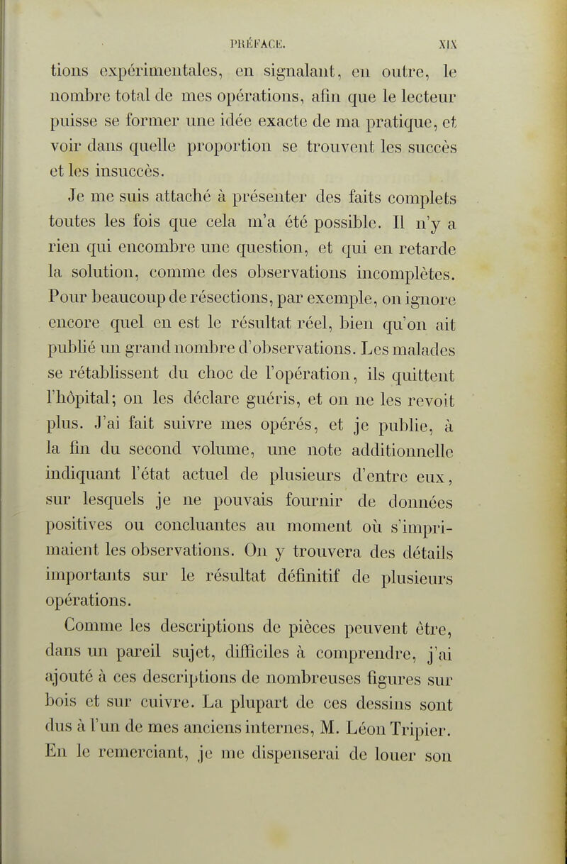 PUÉKACli:. XJX lions expcriiiiciitalos, en signalant, en outre, le nombre total de mes opérations, afin que le lecteur puisse se former une idée exacte de ma pratique, et voir dans quelle proportion se trouvent les succès et les insuccès. Je me suis attaché à présenter des faits complets toutes les fois que cela m'a été possible. Il n'y a rien qui encombre une question, et qui en retarde la solution, comme des observations incomplètes. Pour beaucoup de résections, par exemple, on ignore encore quel en est le résultat réel, bien qu'on ait publié un grand nombre d'observations. Les malades se rétablissent du choc de l'opération, ils quittent l'hôpital; on les déclare guéris, et on ne les revoit plus. J'ai fait suivre mes opérés, et je publie, à la fin du second volume, une note additionnelle indiquant l'état actuel de plusieurs d'entre eux, sur lesquels je ne pouvais fournir de données positives ou concluantes au moment où s'impri- maient les observations. On y trouvera des détails importants sur le résultat définitif de plusieurs opérations. Comme les descriptions de pièces peuvent être, dans un pareil sujet, difficiles k comprendre, j'ai ajouté à ces descriptions de nombreuses figures sur bois et sur cuivre. La plupart de ces dessins sont dus à l'un de mes anciens internes, M. Léon Tripier. En le remerciant, je me dispenserai de louer son