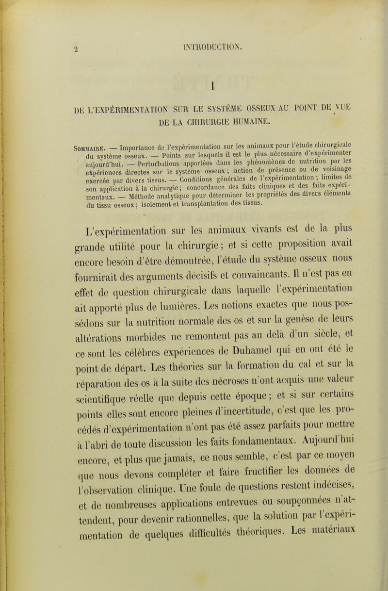 I DE L'EXPÉRIMENTATION SUR LE SYSTÈME OSSEUX AU POINT DE VUE DE LA CHIRURGIE HUMAINE. Sommaire. — Importance de l'expérimentation sur les animaux pour l'étude chirurgicale du système osseux. — Points sur lesquels il est le plus nécessaire d'expérimenter aujourd'hui. — Perturbations apportées dans les phénomènes de nutrition par les expériences directes sur le système osseux ; action de présence ou de voisinage exercée par divers tissus. — Conditions générales de l'expérimentation ; limites de son application à la chirurgie; concordance des faits cliniques et des faits expéri- mentaux. — Méthode analytique pour déterminer les propriétés des divers cléments du tissu osseux; isolement et transplantation des tissus. L'expérimentation sur les animaux vivants est de la plus grande utilité pour la chirurgie ; et si cette proposition avait encore besoin d'être démontrée, l'étude du système osseux nous fournirait des arguments décisifs et convaincants. Il n'est pas en effet de question chirurgicale dans laquelle l'expérimentation ait apporté plus de lumières. Les notions exactes que nous pos- sédons sur la nutrition normale des os et sur la genèse de leurs altérations morbides ne remontent pas au delà d'un siècle, et ce sont les célèbres expériences de Duhamel qui en ont été le point de départ. Les théories sur la formation du cal et sur la réparation des os à la suite des nécroses n'ont acquis une valeur scientifique réelle que depuis cette époque ; et si sur certains points elles sont encore pleines d'incertitude, c'est que les pro- cédés d'expérimentation n'ont pas été assez parfaits pour mettre à l'abri de toute discussion les faits fondamentaux. Aujourd'hui encore, et plus que jamais, ce nous semble, c'est par ce moyen que nous devons compléter et faire fructifier les données de l'observation clinique. Une foule de questions restent indécises, et de nombreuses applications entrevues ou soupçonnées n'at- tendent, pour devenir rationnelles, que la solution par l'expérp mentation de quelques diflicultés théoriques. Les matériaux