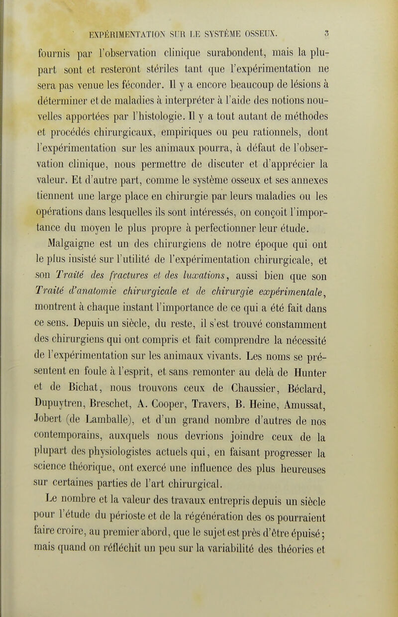 fournis par l'observation clinique surabondent, mais la plu- part sont et resteront stériles tant que l'expérimentation ne sera pas venue les féconder. Il y a encore beaucoup de lésions à déterminer et de maladies k interpréter à l'aide des notions nou- velles apportées par l'histologie. Il y a tout autant de méthodes et procédés chirurgicaux, empiriques ou peu rationnels, dont l'expérimentation sur les animaux pourra, à défaut de l'obser- vation clinique, nous permettre de discuter et d'apprécier la valeur. Et d'autre part, comme le système osseux et ses annexes tiennent une large place en chirurgie par leurs maladies ou les opérations dans lesquelles ils sont intéressés, on conçoit l'impor- tance du moyen le plus propre à perfectionner leur étude. Malgaigne est un des chirurgiens de notre époque qui ont le plus insisté sur l'utilité de l'expérimentation chirurgicale, et son Traité des fractures et des luxations, aussi bien que son Traité d'anatomie chirurgicale et de chirurgie expérimentale, montrent à chaque instant l'importance de ce qui a été fait dans ce sens. Depuis un siècle, du reste, il s'est trouvé constamment des chirurgiens qui ont compris et fait comprendre la nécessité de l'expérimentation sur les animaux vivants. Les noms se pré- sentent en foule à l'esprit, et sans remonter au delà de Hunter et de Bichat, nous trouvons ceux de Chaussier, Béclard, Dupuytren, Breschet, A. Cooper, Travers, B. Heine, Amussat, Jobert (de Lamballe), et d'un grand nombre d'autres de nos contemporains, auxquels nous devrions joindre ceux de la plupart des physiologistes actuels qui, en faisant progresser la science théorique, ont exercé une influence des plus heureuses sur certaines parties de l'art chirurgical. Le nombre et la valeur des travaux entrepris depuis un siècle pour l'étude du périoste et de la régénération des os pourraient faire croire, au premier abord, que le sujet est près d'être épuisé ; mais quand on réfléchit un peu sur la variabilité des théories et