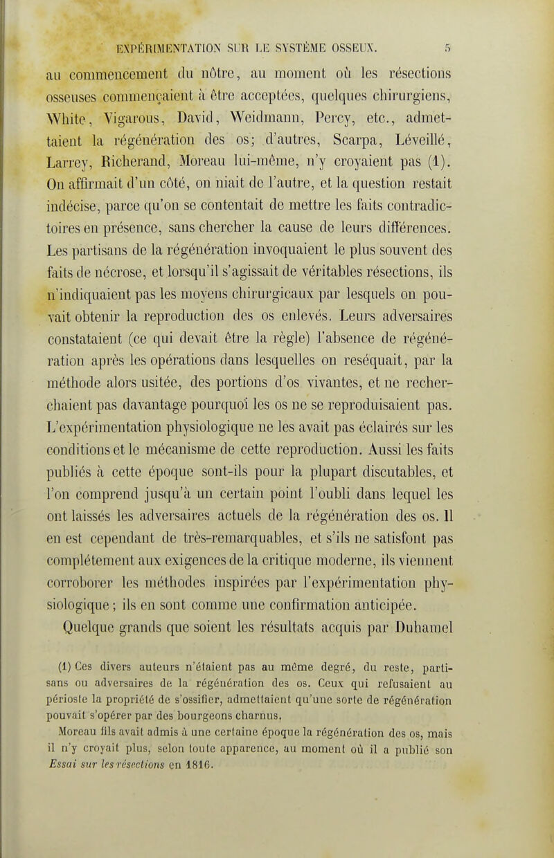 au commencement du nôtre, au moment où les résections osseuses commençaient à être acceptées, quelques chirurgiens, White, Vigarous, David, Weidmann, Percy, etc., admet- taient la régénération des os; d'autres, Scarpa, Léveillé, Larrey, Richerand, Moreau lui-même, n'y croyaient pas (1). On affirmait d'un côté, on niait de l'autre, et la question restait indécise, parce qu'on se contentait de mettre les faits contradic- toires en présence, sans chercher la cause de leurs différences. Les partisans de la régénération invoquaient le plus souvent des faits de nécrose, et lorsqu'il s'agissait de véritables résections, ils n'indiquaient pas les moyens chirurgicaux par lesquels on pou- vait obtenir la reproduction des os enlevés. Leurs adversaires constataient (ce qui devait être la règle) l'absence de régéné- ration après les opérations dans lesquelles on réséquait, par la méthode alors usitée, des portions d'os vivantes, et ne recher- chaient pas davantage pourquoi les os ne se reproduisaient pas. L'expérimentation physiologique ne les avait pas éclairés sur les conditions et le mécanisme de cette reproduction. Aussi les faits publiés à cette époque sont-ils pour la plupart discutables, et l'on comprend jusqu'à un certain point l'oubli dans lequel les ont laissés les adversaires actuels de la régénération des os. 11 en est cependant de très-remarquables, et s'ils ne satisfont pas complètement aux exigences de la critique moderne, ils viennent corroborer les méthodes inspirées par l'expérimentation phy- siologique ; ils en sont comme une confirmation anticipée. Quelque grands que soient les résultats acquis par Duhamel (1) Ces divers auteurs n'étaient pas au raOme degré, du reste, parti- sans ou adversaires de la régénération des os. Ceux qui refusaient au périoste la propriété de s'ossifier, admettaient qu'une sorte de régénération pouvait s'opérer par des bourgeons charnus. Moreau fils avait admis à une certaine époque la régénération des os, mais il n'y croyait plus, selon toute apparence, au moment où il a publié son Essai sur les résections en 1816.