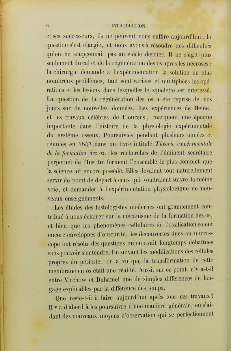 et ses successeurs, ils ne peuvent nous suffire aujourd'hui ; la question s'est élargie, et nous avons à résoudre des difficultés qu'on ne soupçonnait pas au siècle dernier. 11 ne s'agit plus seulement du cal et de la régénération des os après les nécroses : la chirurgie demande à l'expérimentation la solution de plus nombreux problèmes, tant sont variées et multipliées les opé- rations et les lésions dans lesquelles le squelette est intéressé. La question de la régénération des os a été reprise de nos jours sur de nouvelles données. Les expériences de Heine, et les travaux célèbres de Flourens, marquent une époque importante dans l'histoire de la physiologie expérimentale du système osseux. Poursuivies pendant plusieurs années et réunies en 1847 dans un livre intitulé Théorie expérimentale de la formation des os, les recherches de l'éminent secrétaire perpétuel de l'Institut forment l'ensemble le plus complet que la science ait encore possédé. Elles devaient tout naturellement servir de point de départ à ceux qui voudraient suivre la même voie, et demander à l'expérimentation physiologique de nou- veaux enseignements. Les études des histologistes modernes ont grandement con- tribué à nous éclairer sur le mécanisme de la formation des os, et bien que les phénomènes cellulaires de l'ossification soient encore enveloppés d'obscurité, les découvertes dues au micros- cope ont résolu des questions qu'on avait longtemps débattues sans pouvoir s'entendre. En suivant les modifications des cellules propres du périoste, on a vu quç la transformation de cette membrane en os était une réalité. Aussi, sur ce point, n'y a-t-il entre Virchow et Duhamel que de simples dilFérences de lan- gage explicables par la différence des temps. Que reste-t-il à faire aujourd'hui après tous ces travaux? Il y a d'abord à les poursuivre d'une manière générale, en s'ai- dant des nouveaux moyens d'observation qui se perfectionnent
