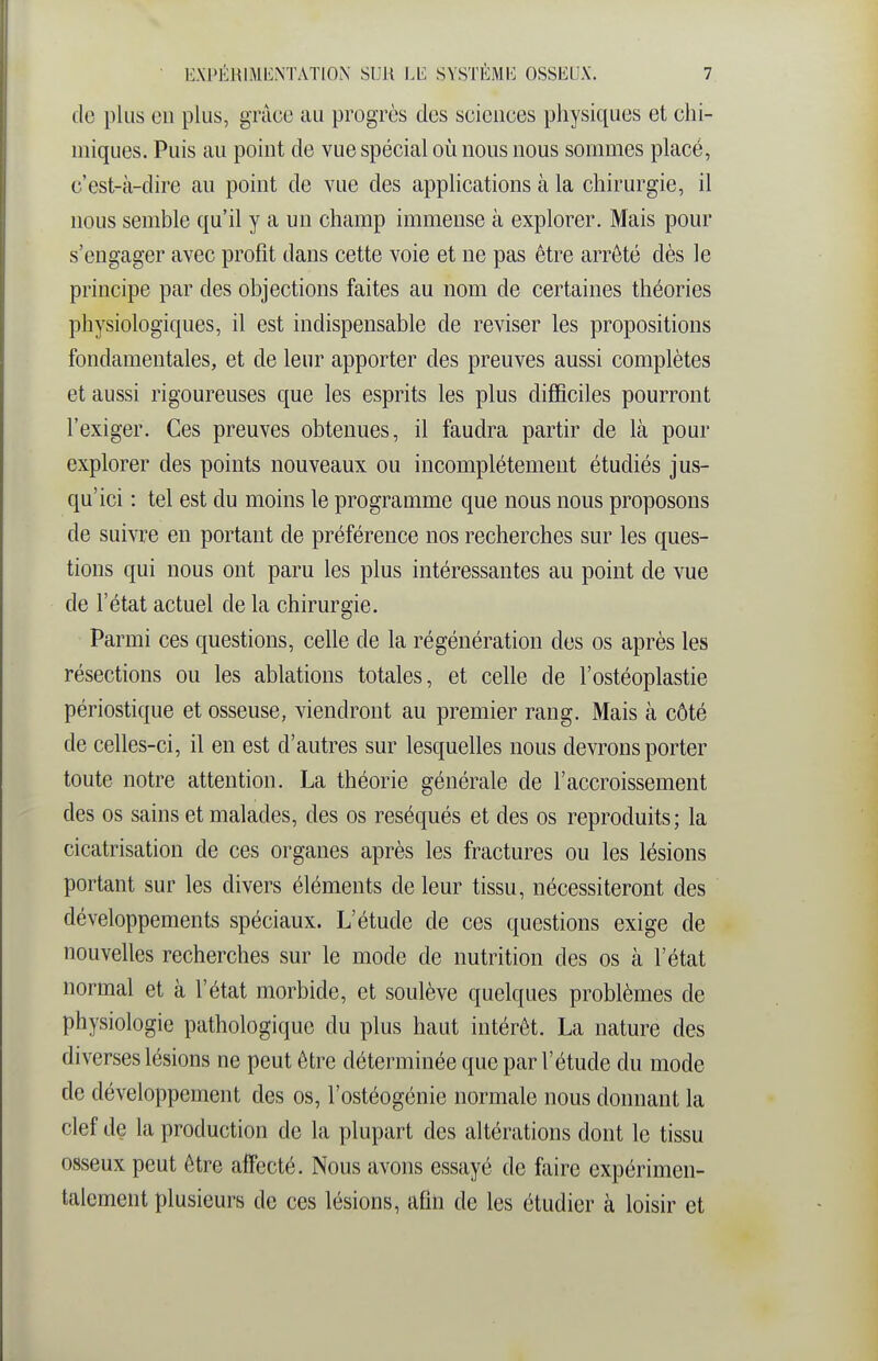 de plus en plus, grâce au progrès des sciences physiques et chi- miques. Puis au point de vue spécial où nous nous sommes placé, c'est-à-dire au point de vue des applications à la chirurgie, il nous semble qu'il y a un champ immense à explorer. Mais pour s'engager avec profit dans cette voie et ne pas être arrêté dès le principe par des objections faites au nom de certaines théories physiologiques, il est indispensable de reviser les propositions fondamentales, et de leur apporter des preuves aussi complètes et aussi rigoureuses que les esprits les plus difBciles pourront l'exiger. Ces preuves obtenues, il faudra partir de là pour explorer des points nouveaux ou incomplètement étudiés jus- qu'ici : tel est du moins le programme que nous nous proposons de suivre en portant de préférence nos recherches sur les ques- tions qui nous ont paru les plus intéressantes au point de vue de l'état actuel de la chirurgie. Parmi ces questions, celle de la régénération des os après les résections ou les ablations totales, et celle de l'ostéoplastie périostique et osseuse, viendront au premier rang. Mais à côté de celles-ci, il en est d'autres sur lesquelles nous devrons porter toute notre attention. La théorie générale de l'accroissement des os sains et malades, des os réséqués et des os reproduits; la cicatrisation de ces organes après les fractures ou les lésions portant sur les divers éléments de leur tissu, nécessiteront des développements spéciaux. L'étude de ces questions exige de nouvelles recherches sur le mode de nutrition des os à l'état normal et à l'état morbide, et soulève quelques problèmes de physiologie pathologique du plus haut intérêt. La nature des diverses lésions ne peut être déterminée que par l'étude du mode de développement des os, l'ostéogénie normale nous donnant la clef de la production de la plupart des altérations dont le tissu osseux peut être affecté. Nous avons essayé de faire expérimen- talement plusieurs de ces lésions, afin de les étudier à loisir et